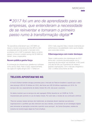 Cisco Live Magazine | 7
MERCADO
“As operadoras entenderam que o SD-WAN vai
reduzir a receita corporativa dos links MPLS e têm
se preparado para não perder o mercado como
aconteceu com o VoIP no passado. Agora, as telcos
passam a fornecer o próprio serviço de SD-WAN ao
cliente”, disse o especialista.
Nuvem pública ganha força
A contratação de infraestrutura, plataforma e software
como serviço (IaaS, PaaS e SaaS, respectivamente,
nas siglas em inglês) atingirá US$ 1,7 bilhão em
2018. A alta, segundo Delai, é devido à demanda por
performance e escalabilidade e abre oportunidades
para novos data centers.
Cibersegurança com maior destaque
Talvez o saldo positivo dos ciberataques de 2017
tenha sido o aumento da preocupação com a
segurança da informação nas empresas. A IDC prevê
uma alta de 63% nos orçamentos de médias e
grandes organizações, com o mercado chegando a
US$ 1,2 bilhão (crescimento de 9%).
TELCOS APOSTAM NO 4G
A Frost  Sullivan também divulgou previsões para o mercado de Telecom brasileiro e aponta que o setor
deve alcançar US$ 45,76 bilhões em 2022, alta frente aos US$ 38 bilhões registrados em 2016. Os
serviços não-voz, especialmente de dados móveis 3G e 4G, vão puxar o aumento.
Os dados mostram que os serviços de valor agregado (SVAs) deverão ter um CAGR de 16,3%,
impulsionado pelo aumento no uso de dados móveis. Por outro lado, a receita de voz continuará a diminuir.
“Para ter sucesso nesses serviços não tradicionais, as empresas devem repensar sua estrutura
organizacional e o portfólio que eles oferecem aos seus clientes, concentrando-se em estratégias digitais
para reinventar as operações comerciais e permitir novos serviços”, diz Carina Gonçalves, analista da
indústria de transformação digital da Frost  Sullivan.
“ 2017 foi um ano de aprendizado para as
empresas, que entenderam a necessidade
de se reinventar e tomaram o primeiro
passo rumo à transformação digital ”
 