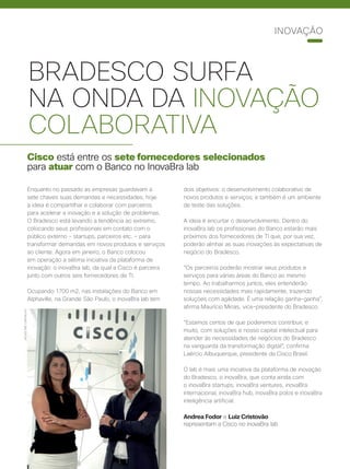 BRADESCO SURFA
NA ONDA DA INOVAÇÃO
COLABORATIVA
Cisco está entre os sete fornecedores selecionados
para atuar com o Banco no InovaBra lab
Enquanto no passado as empresas guardavam a
sete chaves suas demandas e necessidades, hoje
a ideia é compartilhar e colaborar com parceiros
para acelerar a inovação e a solução de problemas.
O Bradesco está levando a tendência ao extremo,
colocando seus profissionais em contato com o
público externo – startups, parceiros etc. – para
transformar demandas em novos produtos e serviços
ao cliente. Agora em janeiro, o Banco colocou
em operação a sétima iniciativa da plataforma de
inovação: o inovaBra lab, da qual a Cisco é parceira
junto com outros seis fornecedores de TI.
Ocupando 1700 m2, nas instalações do Banco em
Alphaville, na Grande São Paulo, o inovaBra lab tem
dois objetivos: o desenvolvimento colaborativo de
novos produtos e serviços; e também é um ambiente
de teste das soluções.
A ideia é encurtar o desenvolvimento. Dentro do
inovaBra lab os profissionais do Banco estarão mais
próximos dos fornecedores de TI que, por sua vez,
poderão alinhar as suas inovações às expectativas de
negócio do Bradesco.
“Os parceiros poderão mostrar seus produtos e
serviços para várias áreas do Banco ao mesmo
tempo. Ao trabalharmos juntos, eles entenderão
nossas necessidades mais rapidamente, trazendo
soluções com agilidade. É uma relação ganha-ganha”,
afirma Maurício Minas, vice-presidente do Bradesco.
“Estamos certos de que poderemos contribuir, e
muito, com soluções e nosso capital intelectual para
atender às necessidades de negócios do Bradesco
na vanguarda da transformação digital”, confirma
Laércio Albuquerque, presidente da Cisco Brasil.
O lab é mais uma iniciativa da plataforma de inovação
do Bradesco, o inovaBra, que conta ainda com
o inovaBra startups, inovaBra ventures, inovaBra
internacional, inovaBra hub, inovaBra polos e inovaBra
inteligência artificial.
Andrea Fodor e Luiz Cristovão
representam a Cisco no inovaBra lab
JACKELINECARVALHO
INOVAÇÃO
 