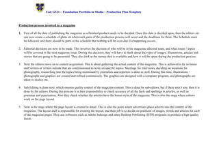 ! Unit G321 – Foundation Portfolio in Media – Production Plan Template 
Production process involved in a magazine 
1. First of all the date of publishing the magazine as a finished product needs to be decided. Once this date is decided upon, then the editors etc 
can now create a schedule of plans on when each parts of the production process will occur and the deadlines for them. The Schedule must 
be followed, and there should be parts in the schedule that nothing will be over-due if a happening occurs. 
2. Editorial decisions are now to be made. This involves the decision of who will be in the magazine editorial team, and what issues / topics 
will be covered in the next magazine issue. During this decision, they will have to think about the types of images, illustrations, articles and 
stories that are going to be presented. They also look at the money that is available and how it will be spent during the production process. 
3. Next the editors move on to content acquisition. This is about gathering the actual content of the magazine. This is achieved is by in-house 
staff writers or writers outside that are commissioned to write on specific topics. Meetings for interviews, deciding on locations for 
photography, researching into the topics being mentioned by journalists and reporters is done as well. During this time, illustrations / 
photographs and graphics are created and refined continuously. The graphics are designed with a computer program, and photographs are 
taken in studios etc. 
4. Sub Editing is done next, which ensures quality control of the magazine content. This is done by sub-editors, but if there aren’t any, then it is 
done by the editors. During this process it is their responsibility to check accuracy of all the facts and spellings in articles, as well as 
grammar and punctuation. Also they check whether the articles have the house-style of the magazine. This is also the stage where editors 
work on the page layout. 
5. Next is the stage where the page layout is created in detail. This is also the point where advertisers place adverts into the content of the 
magazine. The layout staff is responsible for creating the layout, and their job is to decide on positions of images, words and articles for each 
of the magazine pages. They use softwares such as Adobe Indesign and other Desktop Publishing (DTP) programs to produce a high quality 
finish. 
 