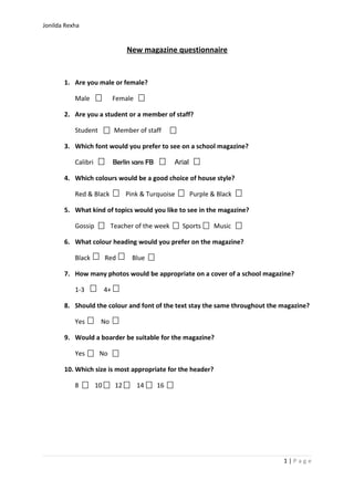 Jonilda Rexha 
New magazine questionnaire 
1. Are you male or female? 
Male Female 
2. Are you a student or a member of staff? 
Student Member of staff 
3. Which font would you prefer to see on a school magazine? 
Calibri Berlin sans FB Arial 
4. Which colours would be a good choice of house style? 
Red & Black Pink & Turquoise Purple & Black 
5. What kind of topics would you like to see in the magazine? 
Gossip Teacher of the week Sports Music 
6. What colour heading would you prefer on the magazine? 
Black Red Blue 
7. How many photos would be appropriate on a cover of a school magazine? 
1-3 4+ 
8. Should the colour and font of the text stay the same throughout the magazine? 
Yes No 
9. Would a boarder be suitable for the magazine? 
Yes No 
10.Which size is most appropriate for the header? 
8 10 12 14 16 
1 | P a g e 
