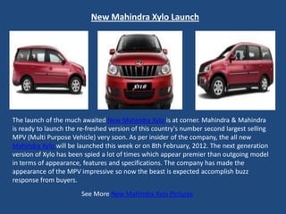 New Mahindra Xylo Launch




The launch of the much awaited New Mahindra Xylo is at corner. Mahindra & Mahindra
is ready to launch the re-freshed version of this country's number second largest selling
MPV (Multi Purpose Vehicle) very soon. As per insider of the company, the all new
Mahindra Xylo will be launched this week or on 8th February, 2012. The next generation
version of Xylo has been spied a lot of times which appear premier than outgoing model
in terms of appearance, features and specifications. The company has made the
appearance of the MPV impressive so now the beast is expected accomplish buzz
response from buyers.
                        See More New Mahindra Xylo Pictures
 