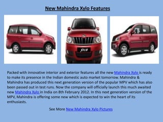 New Mahindra Xylo Features




Packed with innovative interior and exterior features all the new Mahindra Xylo is ready
to make its presence in the Indian domestic auto market tomorrow. Mahindra &
Mahindra has produced this next generation version of the popular MPV which has also
been passed out in test runs. Now the company will officially launch this much awaited
new Mahindra Xylo in India on 8th February 2012. In this next generation version of the
MPV, Mahindra is offering some new which is expected to win the heart of its
enthusiasts.
                         See More New Mahindra Xylo Pictures
 