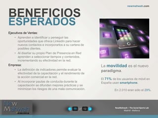 of 12
newmahwah.com
NewMahwah – The Social Xperts Lab
Madrid - Mallorca
10
BENEFICIOS
ESPERADOS
Ejecutivos de Ventas:
• Aprenden a identificar y perseguir las
oportunidades que ofrece Linkedin para hacer
nuevos contactos e incorporarlos a su cartera de
posibles clientes.
• Al diseñar su propio Plan de Presencia en Red
aprenden a seleccionar tiempos y contenidos,
incrementando su efectividad en la red.
Empresa:
• La definición de indicadores permite evaluar la
efectividad de la capacitación y el rendimiento de
la acción comercial en la red.
• Al incorporar pautas de conducta durante la
capacitación se difunden mejores prácticas y se
minimizan los riesgos de una mala comunicación.
La movilidad es el nuevo
paradigma.
El 71% de los usuarios de móvil en
España usan smartphone.
En 2.010 eran sólo el 29%.
 