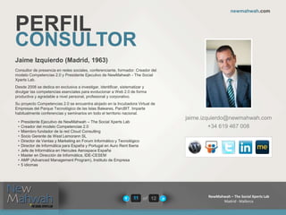 of 12
newmahwah.com
NewMahwah – The Social Xperts Lab
Madrid - Mallorca
11
PERFIL
CONSULTOR
Jaime Izquierdo (Madrid, 1963)
Consultor de presencia en redes sociales, conferenciante, formador. Creador del
modelo Competencias 2.0 y Presidente Ejecutivo de NewMahwah - The Social
Xperts Lab.
Desde 2008 se dedica en exclusiva a investigar, identificar, sistematizar y
divulgar las competencias esenciales para evolucionar a Web 2.0 de forma
productiva y agradable a nivel personal, profesional y corporativo.
Su proyecto Competencias 2.0 se encuentra alojado en la Incubadora Virtual de
Empresas del Parque Tecnológico de las Islas Baleares, ParcBIT. Imparte
habitualmente conferencias y seminarios en todo el territorio nacional.
jaime.izquierdo@newmahwah.com
+34 619 467 008
• Presidente Ejecutivo de NewMahwah – The Social Xperts Lab
• Creador del modelo Competencias 2.0
• Miembro fundador de la red Cloud Consulting
• Socio Gerente de West Lemorann SL
• Director de Ventas y Marketing en Forum Informático y Tecnológico
• Director de Informática para España y Portugal en Auro Rent Iberia
• Jefe de Informática en Hercules Aerospace España
• Master en Dirección de Informática, IDE-CESEM
• AMP (Advanced Management Program), Instituto de Empresa
• 5 idiomas
 
