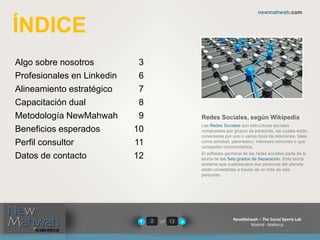 of 12
newmahwah.com
NewMahwah – The Social Xperts Lab
Madrid - Mallorca
2
Algo sobre nosotros 3
Profesionales en Linkedin 6
Alineamiento estratégico 7
Capacitación dual 8
Metodología NewMahwah 9
Beneficios esperados 10
Perfil consultor 11
Datos de contacto 12
ÍNDICE
Redes Sociales, según Wikipedia
Las Redes Sociales son estructuras sociales
compuestas por grupos de personas, las cuales están
conectadas por uno o varios tipos de relaciones, tales
como amistad, parentesco, intereses comunes o que
comparten conocimientos.
El software germinal de las redes sociales parte de la
teoría de los Seis grados de Separación. Esta teoría
sostiene que cualesquiera dos personas del planeta
están conectadas a través de no más de seis
personas.
 