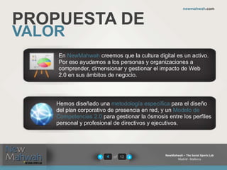 of 12
newmahwah.com
NewMahwah – The Social Xperts Lab
Madrid - Mallorca
4
PROPUESTA DE
VALOR
En NewMahwah creemos que la cultura digital es un activo.
Por eso ayudamos a los personas y organizaciones a
comprender, dimensionar y gestionar el impacto de Web
2.0 en sus ámbitos de negocio.
Hemos diseñado una metodología específica para el diseño
del plan corporativo de presencia en red, y un Modelo de
Competencias 2.0 para gestionar la ósmosis entre los perfiles
personal y profesional de directivos y ejecutivos.
 