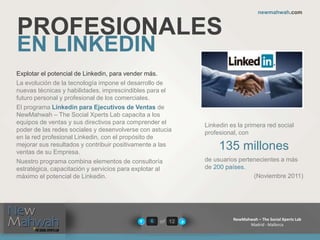 of 12
newmahwah.com
NewMahwah – The Social Xperts Lab
Madrid - Mallorca
6
PROFESIONALES
EN LINKEDIN
Explotar el potencial de Linkedin, para vender más.
La evolución de la tecnología impone el desarrollo de
nuevas técnicas y habilidades, imprescindibles para el
futuro personal y profesional de los comerciales.
El programa Linkedin para Ejecutivos de Ventas de
NewMahwah – The Social Xperts Lab capacita a los
equipos de ventas y sus directivos para comprender el
poder de las redes sociales y desenvolverse con astucia
en la red profesional Linkedin, con el propósito de
mejorar sus resultados y contribuir positivamente a las
ventas de su Empresa.
Nuestro programa combina elementos de consultoría
estratégica, capacitación y servicios para explotar al
máximo el potencial de Linkedin.
Linkedin es la primera red social
profesional, con
135 millones
de usuarios pertenecientes a más
de 200 países.
(Noviembre 2011)
 