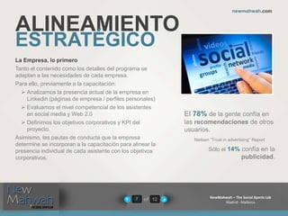 of 12
newmahwah.com
NewMahwah – The Social Xperts Lab
Madrid - Mallorca
7
ALINEAMIENTO
ESTRATÉGICO
La Empresa, lo primero
Tanto el contenido como los detalles del programa se
adaptan a las necesidades de cada empresa.
Para ello, previamente a la capacitación:
 Analizamos la presencia actual de la empresa en
Linkedin (páginas de empresa / perfiles personales)
 Evaluamos el nivel competencial de los asistentes
en social media y Web 2.0
 Definimos los objetivos corporativos y KPI del
proyecto.
Asimismo, las pautas de conducta que la empresa
determine se incorporan a la capacitación para alinear la
presencia individual de cada asistente con los objetivos
corporativos.
El 78% de la gente confía en
las recomendaciones de otros
usuarios.
Nielsen “Trust in advertising” Report
Sólo el 14% confía en la
publicidad.
 