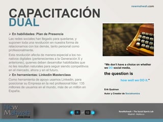 of 12
newmahwah.com
NewMahwah – The Social Xperts Lab
Madrid - Mallorca
8
CAPACITACIÓN
DUAL
 En habilidades: Plan de Presencia
Las redes sociales han llegado para quedarse, y
suponen toda una revolución en nuestra forma de
relacionarnos con los demás, tanto personal como
profesionalmente.
Esta revolución afecta de manera especial a los no-
nativos digitales (pertenecientes a la Generación X y
anteriores), quienes deben desarrollar habilidades que
no les resultan naturales para seguir siendo competitivos
en el mercado, ahora y en el futuro.
 En herramientas: Linkedin Masterclass
Como herramienta de apoyo usamos Linkedin, para
posicionar su Empresa en la red profesional líder: 135
millones de usuarios en el mundo, más de un millón en
España.
“We don’t have a choice on whether
we DO social media,
the question is
how well we DO it.”
Erik Qualman
Autor y Creador de Socialnomics
 