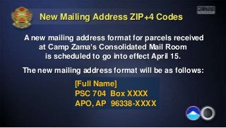 New Mailing Address ZIP+4 Codes

A new mailing address format for parcels received
    at Camp Zama’s Consolidated Mail Room
      is scheduled to go into effect April 15.
The new mailing address format will be as follows:
              [Full Name]
              PSC 704 Box XXXX
              APO, AP 96338-XXXX
 