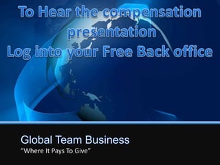 To Hear the compensation  presentation Log into your Free Back office Global Team Business “Where It Pays To Give”  