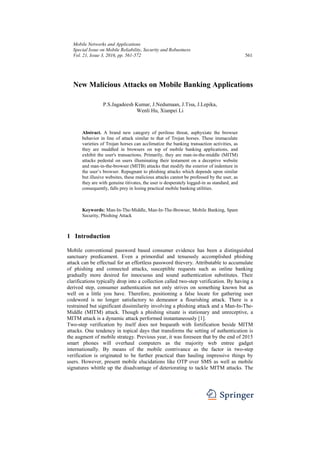 Mobile Networks and Applications
Special Issue on Mobile Reliability, Security and Robustness
Vol. 21, Issue 3, 2016, pp. 561-572 561
New Malicious Attacks on Mobile Banking Applications
P.S.Jagadeesh Kumar, J.Nedumaan, J.Tisa, J.Lepika,
Wenli Hu, Xianpei Li
Abstract. A brand new category of perilous threat, asphyxiate the browser
behavior in line of attack similar to that of Trojan horses. These immaculate
varieties of Trojan horses can acclimatize the banking transaction activities, as
they are muddled in browsers on top of mobile banking applications, and
exhibit the user's transactions. Primarily, they are man-in-the-middle (MITM)
attacks pedestal on users illuminating their testament on a deceptive website
and man-in-the-browser (MITB) attacks that modify the exterior of indenture in
the user’s browser. Repugnant to phishing attacks which depends upon similar
but illusive websites, these malicious attacks cannot be professed by the user, as
they are with genuine titivates, the user is desperately logged-in as standard, and
consequently, falls prey in losing practical mobile banking utilities.
Keywords: Man-In-The-Middle, Man-In-The-Browser, Mobile Banking, Spam
Security, Phishing Attack
1 Introduction
Mobile conventional password based consumer evidence has been a distinguished
sanctuary predicament. Even a primordial and tenuously accomplished phishing
attack can be effectual for an effortless password thievery. Attributable to accumulate
of phishing and connected attacks, susceptible requests such as online banking
gradually more desired for innocuous and sound authentication substitutes. Their
clarifications typically drop into a collection called two-step verification. By having a
derived step, consumer authentication not only strives on something known but as
well on a little you have. Therefore, positioning a false locate for gathering user
codeword is no longer satisfactory to demeanor a flourishing attack. There is a
restrained but significant dissimilarity involving a phishing attack and a Man-In-The-
Middle (MITM) attack. Though a phishing situate is stationary and unreceptive, a
MITM attack is a dynamic attack performed instantaneously [1].
Two-step verification by itself does not bequeath with fortification beside MITM
attacks. One tendency in topical days that transforms the setting of authentication is
the augment of mobile strategy. Previous year, it was foreseen that by the end of 2015
smart phones will overhaul computers as the majority web entree gadget
internationally. By means of the mobile contrivance as the factor in two-step
verification is originated to be further practical than hauling impressive things by
users. However, present mobile elucidations like OTP over SMS as well as mobile
signatures whittle up the disadvantage of deteriorating to tackle MITM attacks. The
 