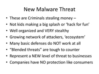 New Malware Threat These are Criminals stealing money –  Not kids making a big splash or ‘hack for fun’ Well organized and VERY stealthy Growing network of attackers, ‘ecosystem’  Many basic defenses do NOT work at all “Blended threats” are tough to counter  Represent a NEW level of threat to businesses Companies have NO protection like consumers 