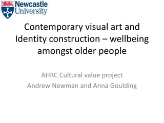 Contemporary visual art and
Identity construction – wellbeing
amongst older people
AHRC Cultural value project
Andrew Newman and Anna Goulding
 