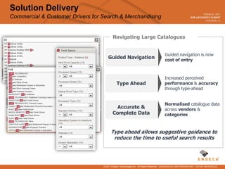 Solution Delivery
Commercial & Customer Drivers for Search & Merchandising


                                          Navigating Large Catalogues


                                                                                        Guided navigation is now
                                      Guided Navigation                                 cost of entry



                                                                                        Increased perceived
                                             Type Ahead                                 performance & accuracy
                                                                                        through type-ahead


                                                                                        Normalised catalogue data
                                           Accurate &                                   across vendors &
                                          Complete Data                                 categories


                                        Type ahead allows suggestive guidance to
                                         reduce the time to useful search results




                                  © 2011 Endeca Technologies Inc. All Rights Reserved. CONFIDENTIAL AND PROPRIETARY – DO NOT REPRODUCE.
 