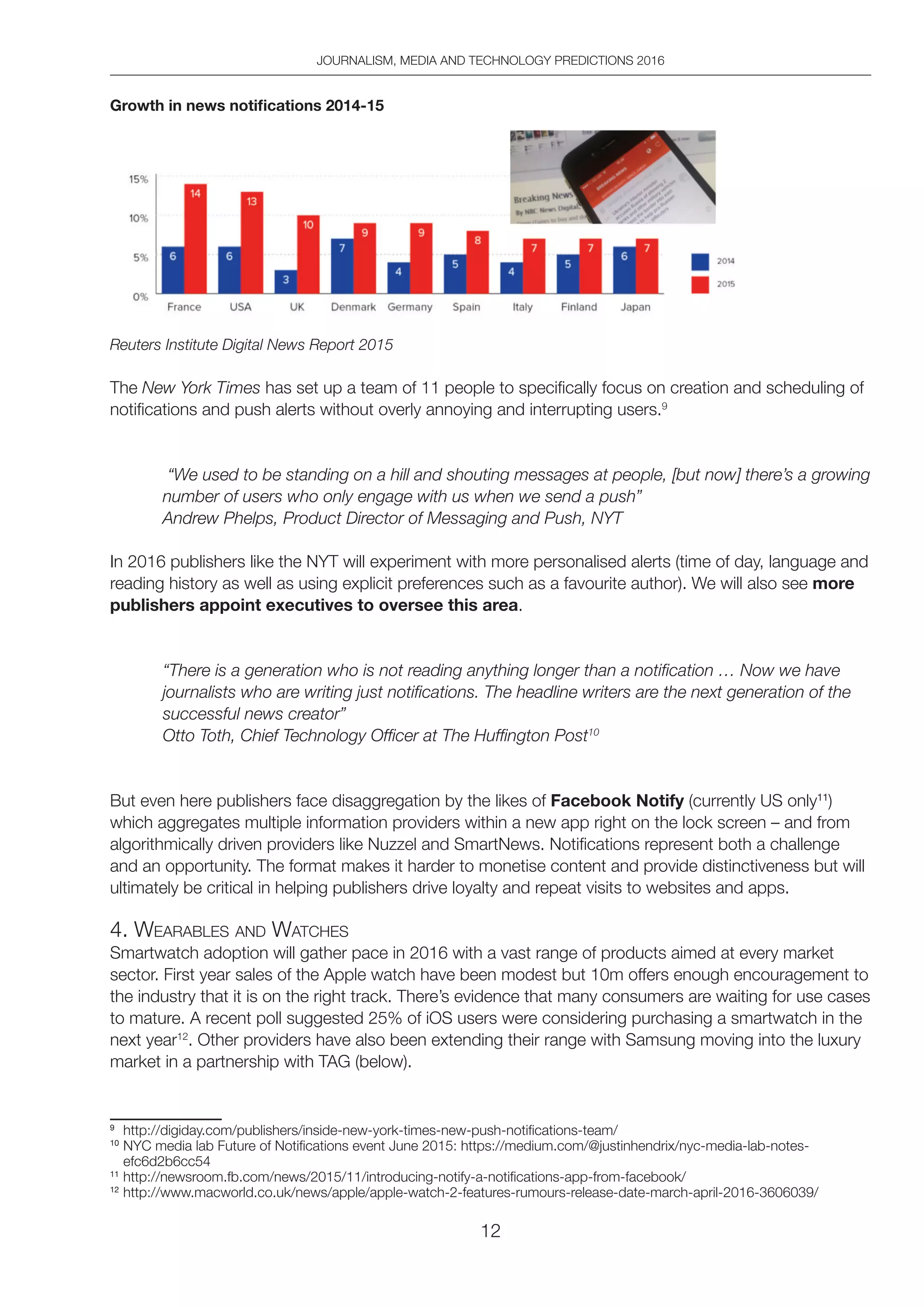 JOURNALISM, MEDIA AND TECHNOLOGY PREDICTIONS 2016
12
Growth in news notifications 2014-15
Reuters Institute Digital News Report 2015
The New York Times has set up a team of 11 people to specifically focus on creation and scheduling of
notifications and push alerts without overly annoying and interrupting users.9
“We used to be standing on a hill and shouting messages at people, [but now] there’s a growing
number of users who only engage with us when we send a push”
Andrew Phelps, Product Director of Messaging and Push, NYT
In 2016 publishers like the NYT will experiment with more personalised alerts (time of day, language and
reading history as well as using explicit preferences such as a favourite author). We will also see more
publishers appoint executives to oversee this area.
“There is a generation who is not reading anything longer than a notification … Now we have
journalists who are writing just notifications. The headline writers are the next generation of the
successful news creator”
Otto Toth, Chief Technology Officer at The Huffington Post10
But even here publishers face disaggregation by the likes of Facebook Notify (currently US only11
)
which aggregates multiple information providers within a new app right on the lock screen – and from
algorithmically driven providers like Nuzzel and SmartNews. Notifications represent both a challenge
and an opportunity. The format makes it harder to monetise content and provide distinctiveness but will
ultimately be critical in helping publishers drive loyalty and repeat visits to websites and apps.
4. WeARAbleS And WAtCheS
Smartwatch adoption will gather pace in 2016 with a vast range of products aimed at every market
sector. First year sales of the Apple watch have been modest but 10m offers enough encouragement to
the industry that it is on the right track. There’s evidence that many consumers are waiting for use cases
to mature. A recent poll suggested 25% of iOS users were considering purchasing a smartwatch in the
next year12
. Other providers have also been extending their range with Samsung moving into the luxury
market in a partnership with TAG (below).
9
http://digiday.com/publishers/inside-new-york-times-new-push-notifications-team/
10
NYC media lab Future of Notifications event June 2015: https://medium.com/@justinhendrix/nyc-media-lab-notes-
efc6d2b6cc54
11
http://newsroom.fb.com/news/2015/11/introducing-notify-a-notifications-app-from-facebook/
12
http://www.macworld.co.uk/news/apple/apple-watch-2-features-rumours-release-date-march-april-2016-3606039/
 