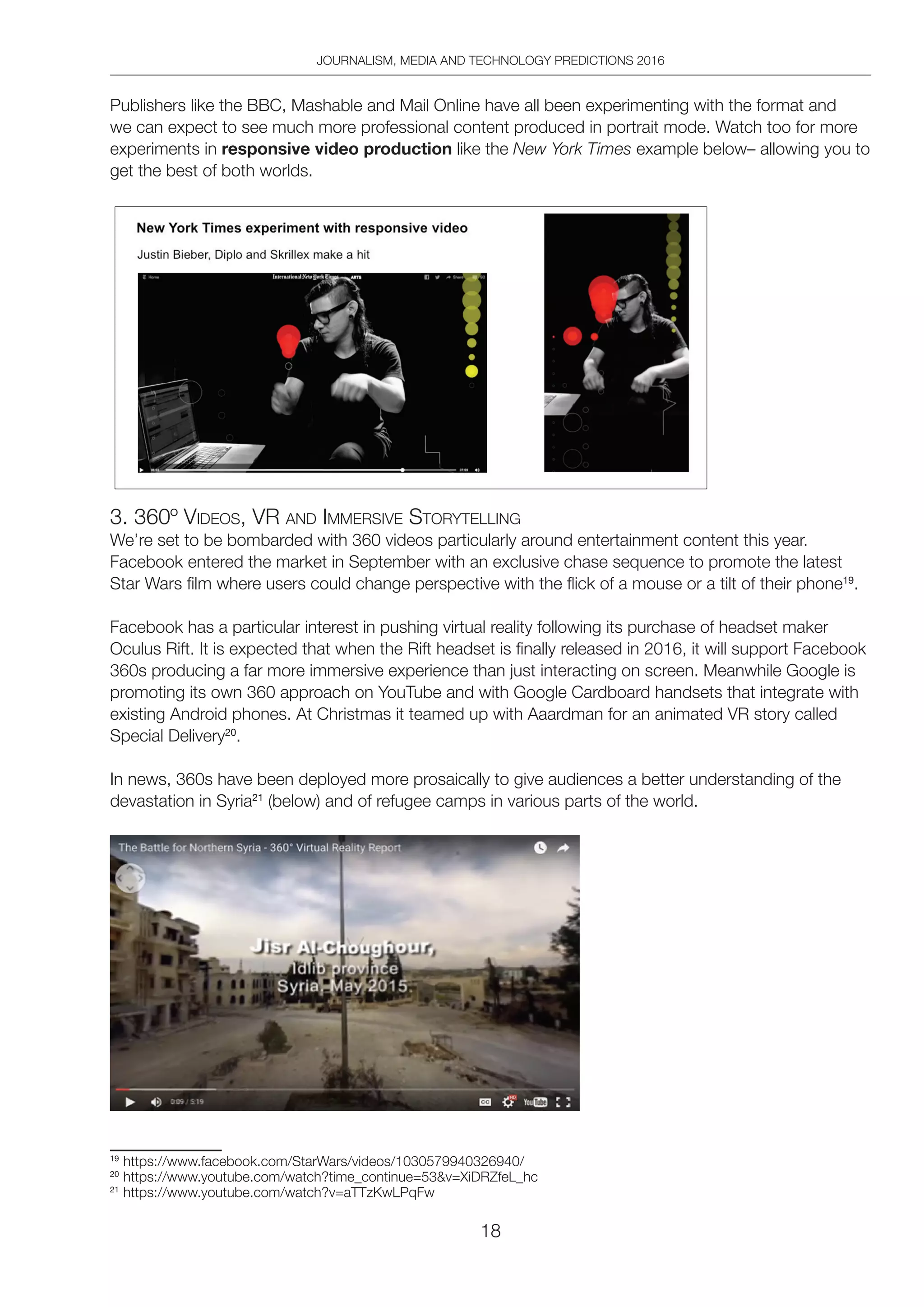 JOURNALISM, MEDIA AND TECHNOLOGY PREDICTIONS 2016
18
Publishers like the BBC, Mashable and Mail Online have all been experimenting with the format and
we can expect to see much more professional content produced in portrait mode. Watch too for more
experiments in responsive video production like the New York Times example below– allowing you to
get the best of both worlds.
3. 360º VideoS, VR And iMMeRSiVe StoRYtelling
We’re set to be bombarded with 360 videos particularly around entertainment content this year.
Facebook entered the market in September with an exclusive chase sequence to promote the latest
Star Wars film where users could change perspective with the flick of a mouse or a tilt of their phone19
.
Facebook has a particular interest in pushing virtual reality following its purchase of headset maker
Oculus Rift. It is expected that when the Rift headset is finally released in 2016, it will support Facebook
360s producing a far more immersive experience than just interacting on screen. Meanwhile Google is
promoting its own 360 approach on YouTube and with Google Cardboard handsets that integrate with
existing Android phones. At Christmas it teamed up with Aaardman for an animated VR story called
Special Delivery20
.
In news, 360s have been deployed more prosaically to give audiences a better understanding of the
devastation in Syria21
(below) and of refugee camps in various parts of the world.
19
https://www.facebook.com/StarWars/videos/1030579940326940/
20
https://www.youtube.com/watch?time_continue=53v=XiDRZfeL_hc
21
https://www.youtube.com/watch?v=aTTzKwLPqFw
 