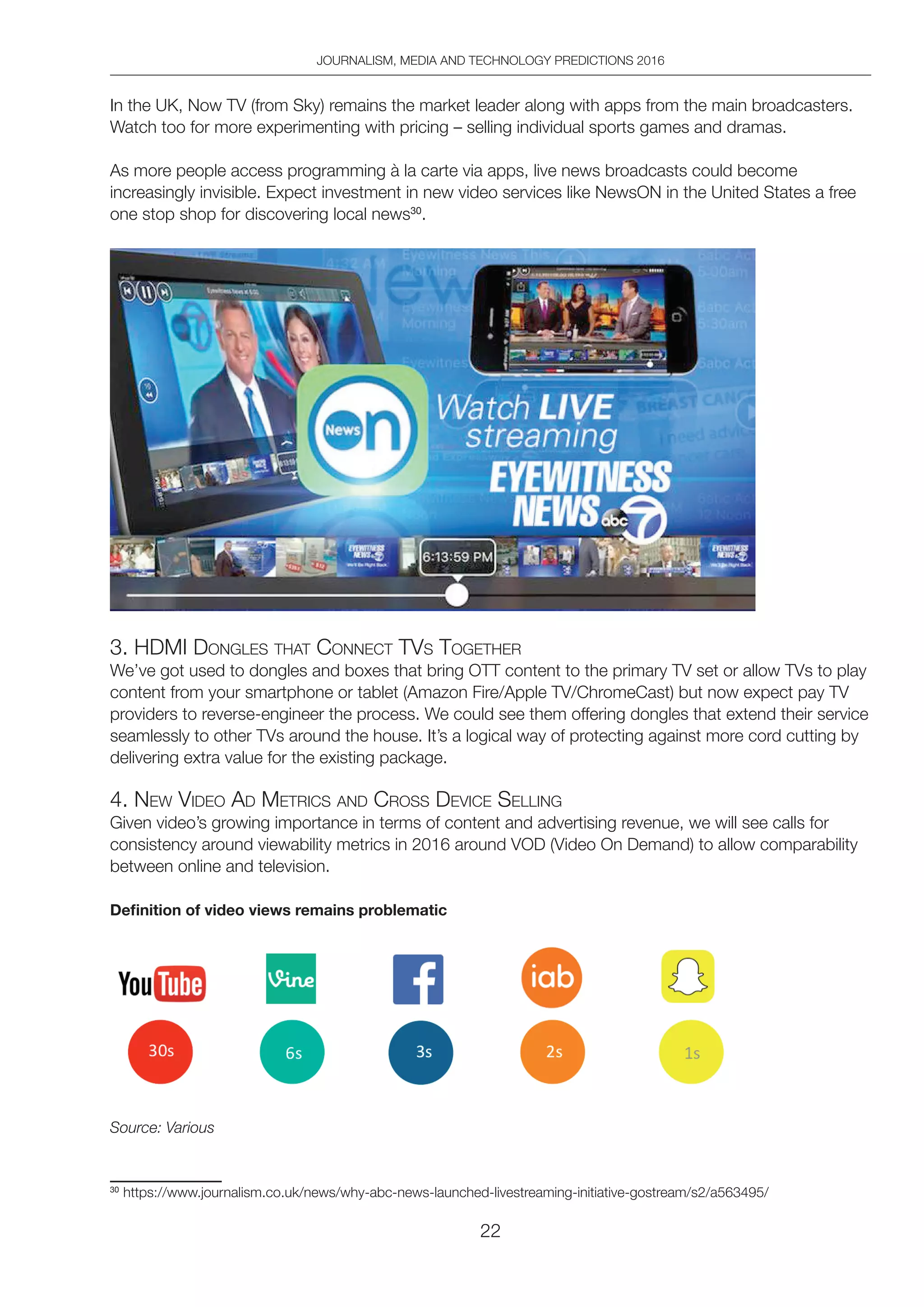 JOURNALISM, MEDIA AND TECHNOLOGY PREDICTIONS 2016
22
In the UK, Now TV (from Sky) remains the market leader along with apps from the main broadcasters.
Watch too for more experimenting with pricing – selling individual sports games and dramas.
As more people access programming à la carte via apps, live news broadcasts could become
increasingly invisible. Expect investment in new video services like NewsON in the United States a free
one stop shop for discovering local news30
.
3. hdMi dongleS thAt ConneCt tVS togetheR
We’ve got used to dongles and boxes that bring OTT content to the primary TV set or allow TVs to play
content from your smartphone or tablet (Amazon Fire/Apple TV/ChromeCast) but now expect pay TV
providers to reverse-engineer the process. We could see them offering dongles that extend their service
seamlessly to other TVs around the house. It’s a logical way of protecting against more cord cutting by
delivering extra value for the existing package.
4. neW Video Ad MetRiCS And CRoSS deViCe Selling
Given video’s growing importance in terms of content and advertising revenue, we will see calls for
consistency around viewability metrics in 2016 around VOD (Video On Demand) to allow comparability
between online and television.
Definition of video views remains problematic
Source: Various
30
https://www.journalism.co.uk/news/why-abc-news-launched-livestreaming-initiative-gostream/s2/a563495/
 
