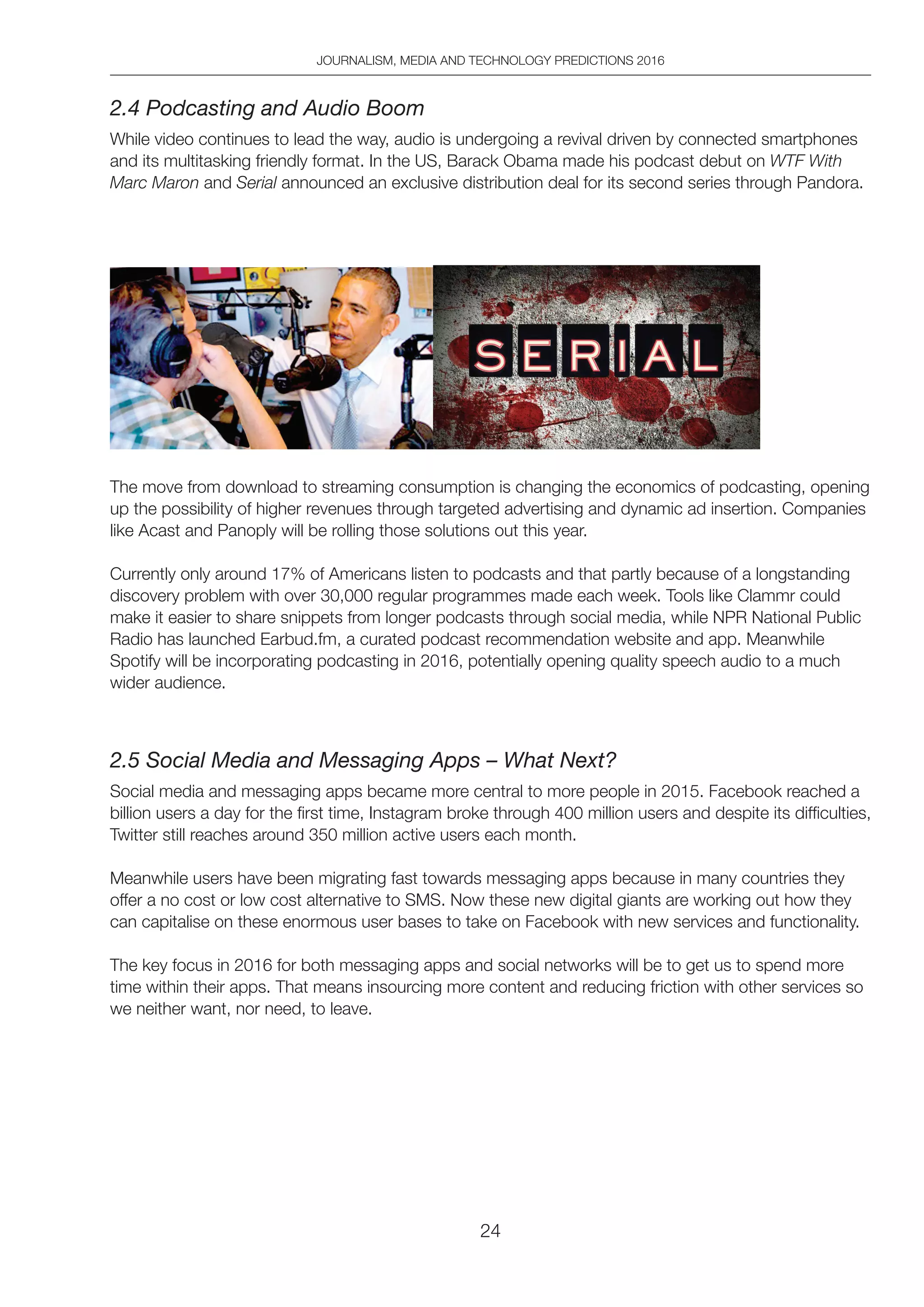 JOURNALISM, MEDIA AND TECHNOLOGY PREDICTIONS 2016
24
2.4 Podcasting and Audio Boom
While video continues to lead the way, audio is undergoing a revival driven by connected smartphones
and its multitasking friendly format. In the US, Barack Obama made his podcast debut on WTF With
Marc Maron and Serial announced an exclusive distribution deal for its second series through Pandora.
The move from download to streaming consumption is changing the economics of podcasting, opening
up the possibility of higher revenues through targeted advertising and dynamic ad insertion. Companies
like Acast and Panoply will be rolling those solutions out this year.
Currently only around 17% of Americans listen to podcasts and that partly because of a longstanding
discovery problem with over 30,000 regular programmes made each week. Tools like Clammr could
make it easier to share snippets from longer podcasts through social media, while NPR National Public
Radio has launched Earbud.fm, a curated podcast recommendation website and app. Meanwhile
Spotify will be incorporating podcasting in 2016, potentially opening quality speech audio to a much
wider audience.
2.5 Social Media and Messaging Apps – What Next?
Social media and messaging apps became more central to more people in 2015. Facebook reached a
billion users a day for the first time, Instagram broke through 400 million users and despite its difficulties,
Twitter still reaches around 350 million active users each month.
Meanwhile users have been migrating fast towards messaging apps because in many countries they
offer a no cost or low cost alternative to SMS. Now these new digital giants are working out how they
can capitalise on these enormous user bases to take on Facebook with new services and functionality.
The key focus in 2016 for both messaging apps and social networks will be to get us to spend more
time within their apps. That means insourcing more content and reducing friction with other services so
we neither want, nor need, to leave.
 