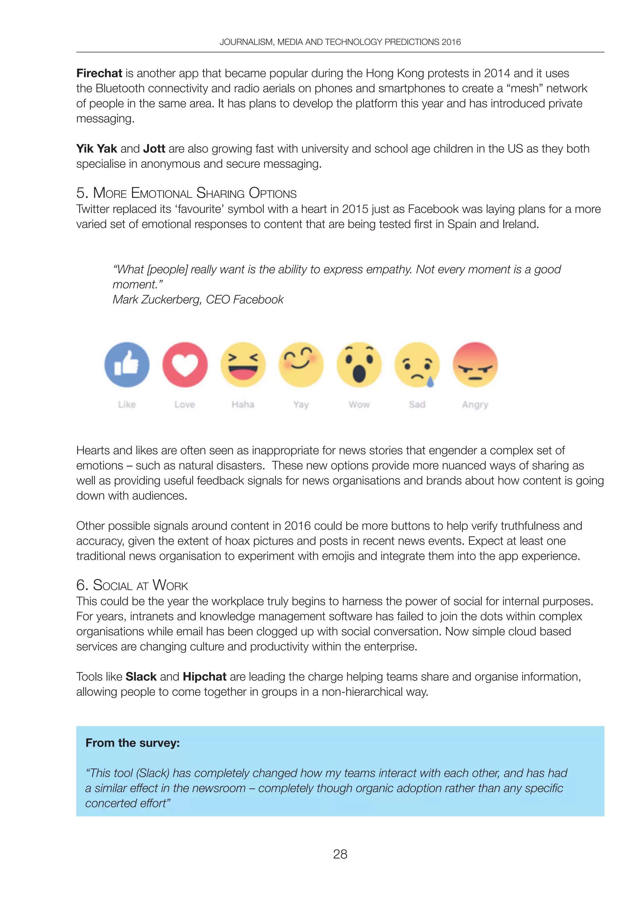 JOURNALISM, MEDIA AND TECHNOLOGY PREDICTIONS 2016
28
Firechat is another app that became popular during the Hong Kong protests in 2014 and it uses
the Bluetooth connectivity and radio aerials on phones and smartphones to create a “mesh” network
of people in the same area. It has plans to develop the platform this year and has introduced private
messaging.
Yik Yak and Jott are also growing fast with university and school age children in the US as they both
specialise in anonymous and secure messaging.
5. MoRe eMotionAl ShARing optionS
Twitter replaced its ‘favourite’ symbol with a heart in 2015 just as Facebook was laying plans for a more
varied set of emotional responses to content that are being tested first in Spain and Ireland.
“What [people] really want is the ability to express empathy. Not every moment is a good
moment.”
Mark Zuckerberg, CEO Facebook
Hearts and likes are often seen as inappropriate for news stories that engender a complex set of
emotions – such as natural disasters. These new options provide more nuanced ways of sharing as
well as providing useful feedback signals for news organisations and brands about how content is going
down with audiences.
Other possible signals around content in 2016 could be more buttons to help verify truthfulness and
accuracy, given the extent of hoax pictures and posts in recent news events. Expect at least one
traditional news organisation to experiment with emojis and integrate them into the app experience.
6. SoCiAl At WoRK
This could be the year the workplace truly begins to harness the power of social for internal purposes.
For years, intranets and knowledge management software has failed to join the dots within complex
organisations while email has been clogged up with social conversation. Now simple cloud based
services are changing culture and productivity within the enterprise.
Tools like Slack and Hipchat are leading the charge helping teams share and organise information,
allowing people to come together in groups in a non-hierarchical way.
From the survey:
“This tool (Slack) has completely changed how my teams interact with each other, and has had
a similar effect in the newsroom – completely though organic adoption rather than any specific
concerted effort”
 