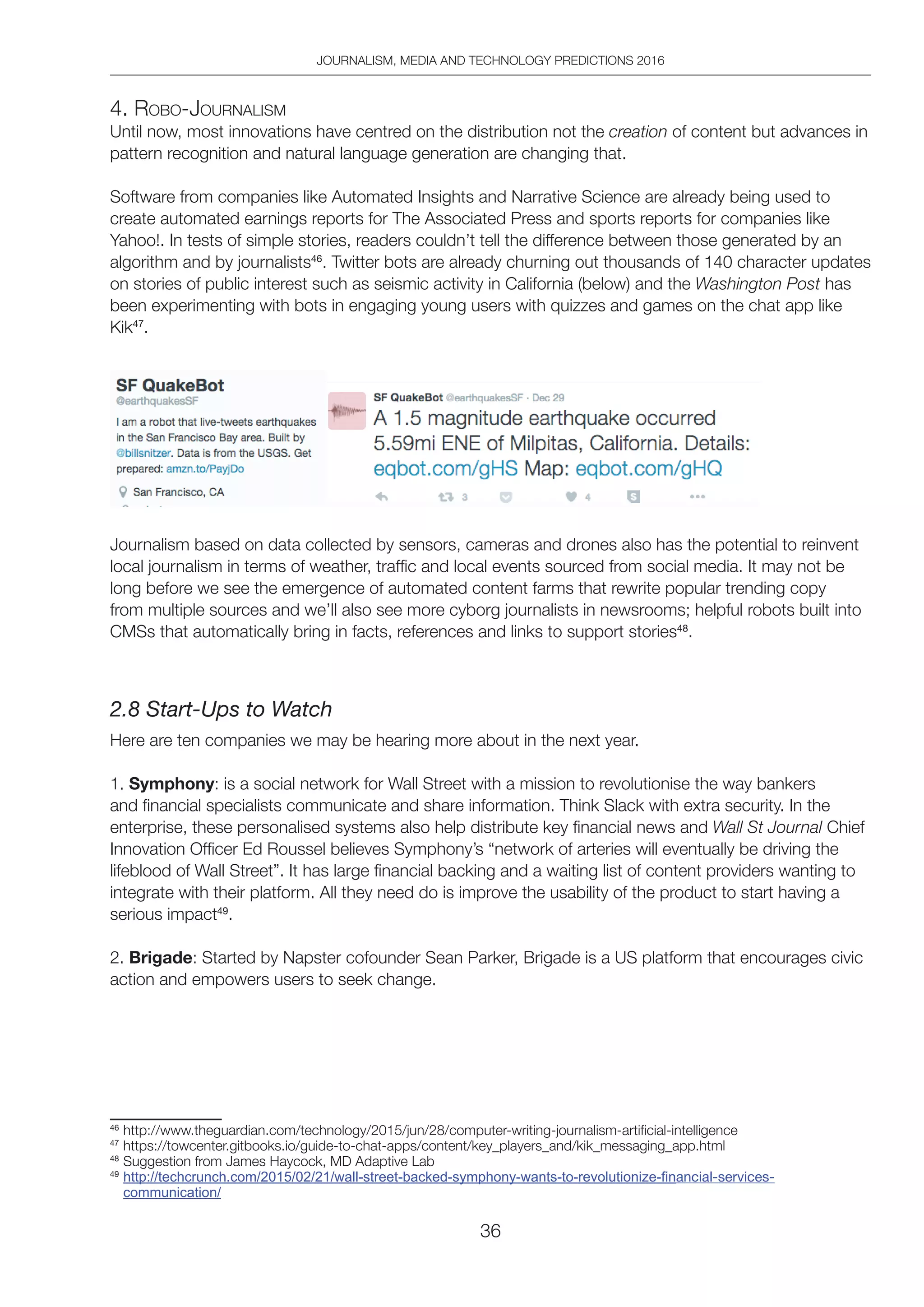 JOURNALISM, MEDIA AND TECHNOLOGY PREDICTIONS 2016
36
4. Robo-JoURnAliSM
Until now, most innovations have centred on the distribution not the creation of content but advances in
pattern recognition and natural language generation are changing that.
Software from companies like Automated Insights and Narrative Science are already being used to
create automated earnings reports for The Associated Press and sports reports for companies like
Yahoo!. In tests of simple stories, readers couldn’t tell the difference between those generated by an
algorithm and by journalists46
. Twitter bots are already churning out thousands of 140 character updates
on stories of public interest such as seismic activity in California (below) and the Washington Post has
been experimenting with bots in engaging young users with quizzes and games on the chat app like
Kik47
.
Journalism based on data collected by sensors, cameras and drones also has the potential to reinvent
local journalism in terms of weather, traffic and local events sourced from social media. It may not be
long before we see the emergence of automated content farms that rewrite popular trending copy
from multiple sources and we’ll also see more cyborg journalists in newsrooms; helpful robots built into
CMSs that automatically bring in facts, references and links to support stories48
.
2.8 Start-Ups to Watch
Here are ten companies we may be hearing more about in the next year.
1. Symphony: is a social network for Wall Street with a mission to revolutionise the way bankers
and financial specialists communicate and share information. Think Slack with extra security. In the
enterprise, these personalised systems also help distribute key financial news and Wall St Journal Chief
Innovation Officer Ed Roussel believes Symphony’s “network of arteries will eventually be driving the
lifeblood of Wall Street”. It has large financial backing and a waiting list of content providers wanting to
integrate with their platform. All they need do is improve the usability of the product to start having a
serious impact49
.
2. Brigade: Started by Napster cofounder Sean Parker, Brigade is a US platform that encourages civic
action and empowers users to seek change.
46
http://www.theguardian.com/technology/2015/jun/28/computer-writing-journalism-artificial-intelligence
47
https://towcenter.gitbooks.io/guide-to-chat-apps/content/key_players_and/kik_messaging_app.html
48
Suggestion from James Haycock, MD Adaptive Lab
49
http://techcrunch.com/2015/02/21/wall-street-backed-symphony-wants-to-revolutionize-ﬁnancial-services-
communication/
 