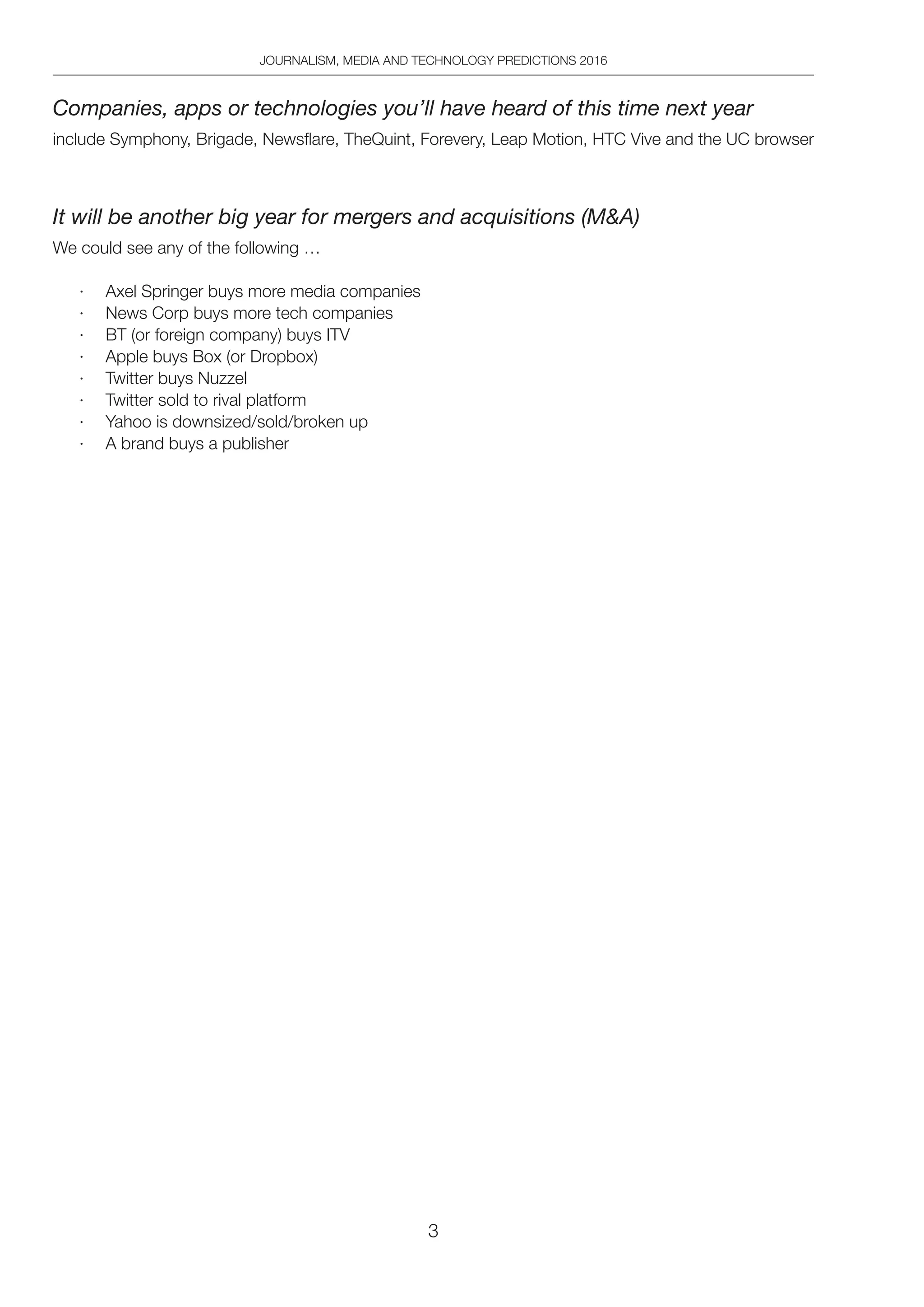3
JOURNALISM, MEDIA AND TECHNOLOGY PREDICTIONS 2016
Companies, apps or technologies you’ll have heard of this time next year
include Symphony, Brigade, Newsflare, TheQuint, Forevery, Leap Motion, HTC Vive and the UC browser
It will be another big year for mergers and acquisitions (MA)
We could see any of the following …
·	 Axel Springer buys more media companies
·	 News Corp buys more tech companies
·	 BT (or foreign company) buys ITV
·	 Apple buys Box (or Dropbox)
·	 Twitter buys Nuzzel
·	 Twitter sold to rival platform
·	 Yahoo is downsized/sold/broken up
·	 A brand buys a publisher
 