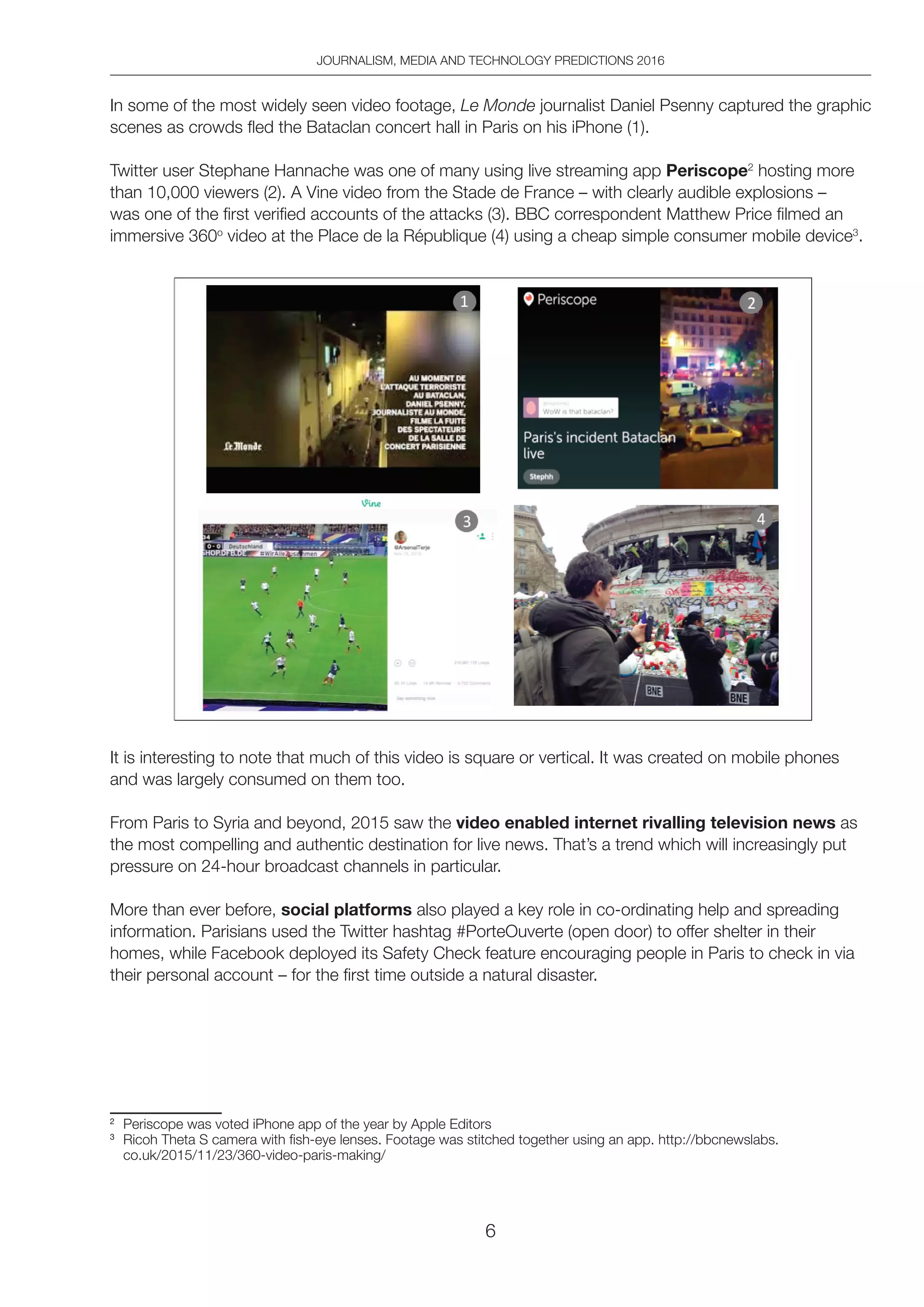 JOURNALISM, MEDIA AND TECHNOLOGY PREDICTIONS 2016
6
In some of the most widely seen video footage, Le Monde journalist Daniel Psenny captured the graphic
scenes as crowds fled the Bataclan concert hall in Paris on his iPhone (1).
Twitter user Stephane Hannache was one of many using live streaming app Periscope2
hosting more
than 10,000 viewers (2). A Vine video from the Stade de France – with clearly audible explosions –
was one of the first verified accounts of the attacks (3). BBC correspondent Matthew Price filmed an
immersive 360o
video at the Place de la République (4) using a cheap simple consumer mobile device3
.
It is interesting to note that much of this video is square or vertical. It was created on mobile phones
and was largely consumed on them too.
From Paris to Syria and beyond, 2015 saw the video enabled internet rivalling television news as
the most compelling and authentic destination for live news. That’s a trend which will increasingly put
pressure on 24-hour broadcast channels in particular.
More than ever before, social platforms also played a key role in co-ordinating help and spreading
information. Parisians used the Twitter hashtag #PorteOuverte (open door) to offer shelter in their
homes, while Facebook deployed its Safety Check feature encouraging people in Paris to check in via
their personal account – for the first time outside a natural disaster.
2
Periscope was voted iPhone app of the year by Apple Editors
3
Ricoh Theta S camera with fish-eye lenses. Footage was stitched together using an app. http://bbcnewslabs.
co.uk/2015/11/23/360-video-paris-making/
 