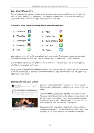 JOURNALISM, MEDIA AND TECHNOLOGY PREDICTIONS 2016
8
Last Year’s Predictions
This time last year we said Ad-blocking would go mainstream (now around 20% in the UK but 40%
with the young according to YouGov) and that more of us would spend more time with messaging
applications. Nine of the top ten apps are now social or chat apps.
Top apps by usage (global - from Mary Meeker annual trends slide 47)
We predicted more high profile privacy leaks and cyber attacks. The most prominent at extramarital
affair website Ashley Madison compromised intimate data for more than 30 million accounts.
Even the BBC website was brought down for several hours – allegedly by an anti-IS hacking group
who’d been honing their techniques.
We suggested the Apple watch would sell around 20m in its first year, which looks like an over-estimate
but it was another year of impressive product launches including the iPhone 6s, iPad Pro, Apple Pay,
Apple Music, and Beats 1.
Babies and the Next Billion
Last year we talked about the importance of internet.org, the
Facebook led initiative to bring cheap or free internet to the next
billion.
The birth of Mark Zuckerberg’s daughter Max seems to have
focussed his mind even more on the future. He announced he’d
be giving away much of his personal fortune but his campaign
to provide a basic (Facebook-rich) service in India has run into
bitter opposition from net-neutrality campaigners.
Less successfully we predicted that social media would play a
significant role in the UK election. In the event, the politics turned
out to be so dull, there was little that was worth amplifying.
 