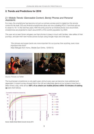 9
JOURNALISM, MEDIA AND TECHNOLOGY PREDICTIONS 2016
2. Trends and Predictions for 2016
2.1 Mobile Trends: Glanceable Content, Bendy Phones and Personal
Assistants
For many, the smartphone has become not just our primary access point to digital but the remote
control for life itself. iOS and Android smartphones alone are now outselling PCs 5:1and that will rise
to closer to 10:1 in the next few years. With the entry price for an Android phone now around $35,
smartphones are projected to reach around 80% of the world’s population by 2020.
This year we’ve seen Syrian refugees use their phones to keep in touch with families, take selfies of their
journeys, and plan their next moves across Europe using Google maps and chat apps.
“Our phones and power banks are more important for our journey than anything, even more
important than food”
Wael (Refugee from Homs, Middle East Online, 19/08/15)
Source: Pictures via Twitter
The touchscreen smartphone is only eight years old but every year we become more addicted and
dependent. A recent survey showed that in the UK we collectively glance at our screens more than a
billion times a day, while almost 60% of us check our mobile phones within 15 minutes of waking
up (see chart below).
 