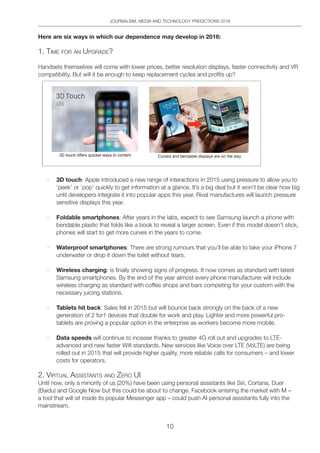 JOURNALISM, MEDIA AND TECHNOLOGY PREDICTIONS 2016
10
Here are six ways in which our dependence may develop in 2016:
1. tiMe FoR An UpgRAde?
Handsets themselves will come with lower prices, better resolution displays, faster connectivity and VR
compatibility. But will it be enough to keep replacement cycles and profits up?
· 3D touch: Apple introduced a new range of interactions in 2015 using pressure to allow you to
‘peek’ or ‘pop’ quickly to get information at a glance. It’s a big deal but it won’t be clear how big
until developers integrate it into popular apps this year. Rival manufactures will launch pressure
sensitive displays this year.
· Foldable smartphones: After years in the labs, expect to see Samsung launch a phone with
bendable plastic that folds like a book to reveal a larger screen. Even if this model doesn’t stick,
phones will start to get more curves in the years to come.
· Waterproof smartphones: There are strong rumours that you’ll be able to take your iPhone 7
underwater or drop it down the toilet without tears.
· Wireless charging: is finally showing signs of progress. It now comes as standard with latest
Samsung smartphones. By the end of the year almost every phone manufacturer will include
wireless charging as standard with coffee shops and bars competing for your custom with the
necessary juicing stations.
· Tablets hit back: Sales fell in 2015 but will bounce back strongly on the back of a new
generation of 2 for1 devices that double for work and play. Lighter and more powerful pro-
tablets are proving a popular option in the enterprise as workers become more mobile.
· Data speeds will continue to incease thanks to greater 4G roll out and upgrades to LTE-
advanced and new faster Wifi standards. New services like Voice over LTE (VoLTE) are being
rolled out in 2015 that will provide higher quality, more reliable calls for consumers – and lower
costs for operators.
2. ViRtUAl ASSiStAntS And ZeRo Ui
Until now, only a minority of us (20%) have been using personal assistants like Siri, Cortana, Duer
(Baidu) and Google Now but this could be about to change. Facebook entering the market with M –
a tool that will sit inside its popular Messenger app – could push AI personal assistants fully into the
mainstream.
 