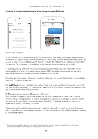 11
JOURNALISM, MEDIA AND TECHNOLOGY PREDICTIONS 2016
Facebook M has been beta testing with a few thousand users in California
Picture credit: Facebook
M has been pitched as an easy way to find local restaurants, buy shoes (see above), access news and
information but also to take on more complex tasks. This is partly because there are humans behind the
scenes to take over when M gets stuck8
, though eventually it is hoped that the software will learn from
the humans. Partly because of its ambition, M will take years to scale and roll out globally.
AI is already proving a hit in China where Microsoft’s Xiaoice chatbot mines the internet for human
conversations to enable more realistic conversations. Millions are already interacting via text using
services like Weibo and the next version will include a Siri-type voice.
Deep learning and artificial intelligence looks like it will be the new frontline in the battle between Apple,
Microsoft, Google and Facebook.
For publishers the main implication of AI is that they’ll have to get used to making content work not
just for multiple screens but for no screens (so called Zero UI). That’s because over time more of us will
talk to applications rather than touch them.
3. pUSh notiFiCAtionS And glAnCeAble Content
With so much competition and so little real estate, the key challenge for mobile is how to attract
attention. Only a small proportion of people go directly and regularly to news apps or branded mobile
websites, so the role of intermediaries like Apple, Google and Facebook is becoming ever more
important as a way of reaching consumers.
This is where push notifications come in, giving publishers the ability to reach out directly. Consumer
use of news notifications has doubled in many countries with wearable devices like smart watches likely
to accelerate the trend.
8
M is partly powered by a 10-person startup Wit.ai that Facebook acquired back in January. http://www.theverge.
com/2015/10/26/9605526/facebook-m-hands-on-personal-assistant-ai
 