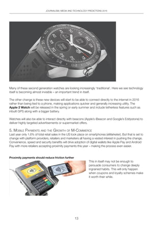 13
JOURNALISM, MEDIA AND TECHNOLOGY PREDICTIONS 2016
Many of these second generation watches are looking increasingly ‘traditional’. Here we see technology
itself is becoming almost invisible – an important trend in itself.
The other change is these new devices will start to be able to connect directly to the internet in 2016
rather than being tied to a phone, making applications quicker and generally increasing utility. The
Apple 2 Watch will be released in the spring or early summer and include tetherless features such as
inbuilt GPS along with a bigger battery.
Watches will also be able to interact directly with beacons (Apple’s iBeacon and Google’s Eddystone) to
deliver highly targeted advertisements or supermarket offers.
5. Mobile pAYMentS And the gRoWth oF M-CoMMeRCe
Last year only 1.6% of total retail sales in the US took place on smartphones (eMarketer). But that is set to
change with platform providers, retailers and marketers all having a vested interest in pushing the change.
Convenience, speed and security benefits will drive adoption of digital wallets like Apple Pay and Android
Pay with more retailers accepting proximity payments this year – making the process even easier.
Proximity payments should reduce friction further
This in itself may not be enough to
persuade consumers to change deeply
ingrained habits. This will only happen
when coupons and loyalty schemes make
it worth their while.
 
