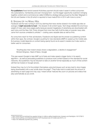 JOURNALISM, MEDIA AND TECHNOLOGY PREDICTIONS 2016
14
For publishers these trends towards frictionless payment should make it easier to entice consumers
into subscriptions, membership and even micropayment – but the bigger opportunity could be in bringing
together content and e-commerce (so called COMtent) a strategy being pursued by the Daily Telegraph in
the UK and Gawker in the US which is reported to have made $10m in 2014 with more to come.13
6. Speeding Up the Mobile Web
Facebook set the hare running in 2015 by claiming that news stories shared in its mobile app take an
average of eight seconds to load – the slowest of all content types. Tech blogs detailed the enormous
weight of many web news pages partly because several megabytes of advertising are downloaded with
each story and the New York Times showed that more than half of all the data on popular news sites
came from sources unrelated to articles14
– costing users valuable data as well as time.
As consumers reach for their ad-blockers, Facebook and Apple see the answer as publishing content
within their apps. By contrast, Google is pushing for new standards (AMP) to speed up the mobile web.
Its business model depends on content being openly found via its search crawlers but it also wants a
better web for consumers:
“Anything less than instant simply shows a degradation, a decline in engagement”
Richard Gingrass, Head of News, Google
This year expect Google to take AMP out of beta and make speed a bigger factor in its search
algorithm – as well as persuading publishers to produce more content based on this standard for social
networks. But publishers may be reluctant to take on another format especially as much of that content
will then be hosted on Google servers.
Instead they may try to fix the problem themselves using techniques such as lazy load to stop images
being downloaded until a user scrolls down the page15
. They’ll also look to scale back the amount of
advertising on each page and may copy ‘instant article’ features like zoom on pictures and videos that
play automatically as you scroll.
13	
http://www.wsj.com/articles/how-gawker-brings-in-millions-selling-headphones-chargers-and-flashlights-1451579813
14	
http://www.nytimes.com/interactive/2015/10/01/business/cost-of-mobile-ads.html?_r=2
15	
https://en.wikipedia.org/wiki/Lazy_loading
 