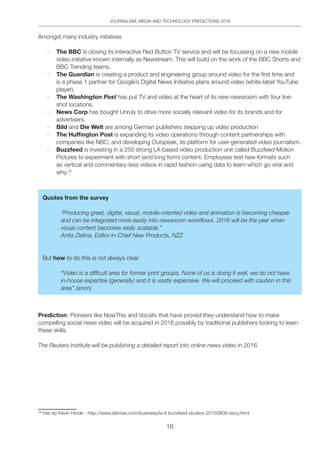 JOURNALISM, MEDIA AND TECHNOLOGY PREDICTIONS 2016
16
Amongst many industry initatives
·	 The BBC is closing its interactive Red Button TV service and will be focussing on a new mobile
video initiative known internally as Newstream. This will build on the work of the BBC Shorts and
BBC Trending teams.
·	 The Guardian is creating a product and engineering group around video for the first time and
is a phase 1 partner for Google’s Digital News Initiative plans around video (white-label YouTube
player).
·	 The Washington Post has put TV and video at the heart of its new newsroom with four live-
shot locations.
·	 News Corp has bought Unruly to drive more socially relevant video for its brands and for
advertisers.
·	 Bild and Die Welt are among German publishers stepping up video production
·	 The Huffington Post is expanding its video operations through content partnerships with
companies like NBC; and developing Outspeak, its platform for user-generated video journalism.
·	 Buzzfeed is investing in a 250 strong LA based video production unit called Buzzfeed Motion
Pictures to experiment with short (and long form) content. Employees test new formats such
as vertical and commentary-less videos in rapid fashion using data to learn which go viral and
why.16
Quotes from the survey
“Producing great, digital, visual, mobile-oriented video and animation is becoming cheaper
and can be integrated more easily into newsroom workflows. 2016 will be the year when
visual content becomes really scalable.”
Anita Zielina, Editor-in-Chief New Products, NZZ
But how to do this is not always clear
“Video is a difficult area for former print groups. None of us is doing it well, we do not have
in-house expertise (generally) and it is vastly expensive. We will proceed with caution in this
area” (anon)
Prediction: Pioneers like NowThis and Vocativ that have proved they understand how to make
compelling social news video will be acquired in 2016 possibly by traditional publishers looking to learn
these skills.
The Reuters Institute will be publishing a detailed report into online news video in 2016.
16	
Hat-tip Kevin Hinde - http://www.latimes.com/business/la-fi-buzzfeed-studios-20150809-story.html
 