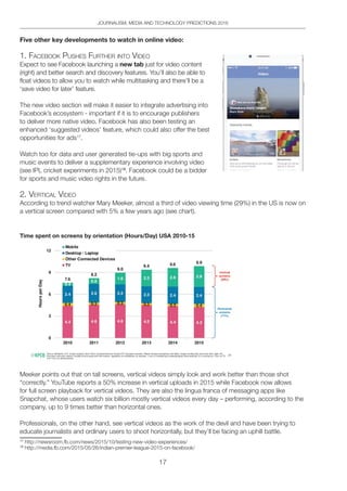 17
JOURNALISM, MEDIA AND TECHNOLOGY PREDICTIONS 2016
Five other key developments to watch in online video:
1. FACebooK pUSheS FURtheR into Video
Expect to see Facebook launching a new tab just for video content
(right) and better search and discovery features. You’ll also be able to
float videos to allow you to watch while multitasking and there’ll be a
‘save video for later’ feature.
The new video section will make it easier to integrate advertising into
Facebook’s ecosystem - important if it is to encourage publishers
to deliver more native video. Facebook has also been testing an
enhanced ‘suggested videos’ feature, which could also offer the best
opportunities for ads17
.
Watch too for data and user generated tie-ups with big sports and
music events to deliver a supplementary experience involving video
(see IPL cricket experiments in 2015)18
. Facebook could be a bidder
for sports and music video rights in the future.
2. VeRtiCAl Video
According to trend watcher Mary Meeker, almost a third of video viewing time (29%) in the US is now on
a vertical screen compared with 5% a few years ago (see chart).
Time spent on screens by orientation (Hours/Day) USA 2010-15
Meeker points out that on tall screens, vertical videos simply look and work better than those shot
“correctly.” YouTube reports a 50% increase in vertical uploads in 2015 while Facebook now allows
for full screen playback for vertical videos. They are also the lingua franca of messaging apps like
Snapchat, whose users watch six billion mostly vertical videos every day – performing, according to the
company, up to 9 times better than horizontal ones.
Professionals, on the other hand, see vertical videos as the work of the devil and have been trying to
educate journalists and ordinary users to shoot horizontally, but they’ll be facing an uphill battle.
17
http://newsroom.fb.com/news/2015/10/testing-new-video-experiences/
18
http://media.fb.com/2015/05/26/indian-premier-league-2015-on-facebook/
 