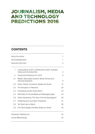CONTENTS
	
About the Author	 1
Acknowledgements	1
Executive Summary	 2
	
	 1. 	Looking Back at 2015: Distributed Content, Autoplay
Videos and Animated Gifs	 4
	 2. 	 Trends and Predictions for 2016	 9
	 2.1 	Mobile: Glanceable Content, Bendy Phones and
Personal Assistants	 9
	 2.2 	 Video: Vertical, Immersive, Mobile and Social 	 15
	 2.3 	 The Disruption of Television	 20
	 2.4 	 Podcasting and the Audio Boom	 24
	 2.5 	 What Next for Social Media and Messaging Apps	 24
	 2.6 	Online Advertising: The Year of the Ad-Apocalypse?	 29
	 2.7 	 Publishing and Journalism Predictions	 31
	 2.8 	 Ten Start-Ups to Watch	 36
	 2.9 	 Five Technologies that May Shake our World	 40
	
Postscript, Reading List 	 44
Survey Methodology 	 45
	
 