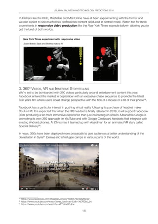 JOURNALISM, MEDIA AND TECHNOLOGY PREDICTIONS 2016
18
Publishers like the BBC, Mashable and Mail Online have all been experimenting with the format and
we can expect to see much more professional content produced in portrait mode. Watch too for more
experiments in responsive video production like the New York Times example below– allowing you to
get the best of both worlds.
3. 360º VideoS, VR And iMMeRSiVe StoRYtelling
We’re set to be bombarded with 360 videos particularly around entertainment content this year.
Facebook entered the market in September with an exclusive chase sequence to promote the latest
Star Wars film where users could change perspective with the flick of a mouse or a tilt of their phone19
.
Facebook has a particular interest in pushing virtual reality following its purchase of headset maker
Oculus Rift. It is expected that when the Rift headset is finally released in 2016, it will support Facebook
360s producing a far more immersive experience than just interacting on screen. Meanwhile Google is
promoting its own 360 approach on YouTube and with Google Cardboard handsets that integrate with
existing Android phones. At Christmas it teamed up with Aaardman for an animated VR story called
Special Delivery20
.
In news, 360s have been deployed more prosaically to give audiences a better understanding of the
devastation in Syria21
(below) and of refugee camps in various parts of the world.
19
https://www.facebook.com/StarWars/videos/1030579940326940/
20
https://www.youtube.com/watch?time_continue=53v=XiDRZfeL_hc
21
https://www.youtube.com/watch?v=aTTzKwLPqFw
 