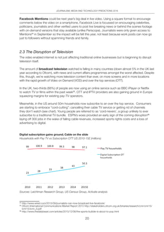 JOURNALISM, MEDIA AND TECHNOLOGY PREDICTIONS 2016
20
Facebook Mentions could be next year’s big deal in live video. Using a square format to encourage
comments below the video on a smartphone, Facebook Live is focussed on encouraging celebrities,
politicians, journalists and other verified users to post live breaking news or behind the scenes footage
with on-demand versions that stay available (unlike Periscope). Journalists were only given access to
Mentions24
in September so the impact will be felt this year, not least because work posts can now go
just to followers without spamming friends and family.
2.3 The Disruption of Television
The video enabled internet is not just affecting traditional online businesses but is beginning to disrupt
television itself.
The amount of broadcast television watched is falling in many countries (down almost 5% in the UK last
year according to Ofcom), with news and current affairs programmes amongst the worst affected. Despite
this, though, we’re watching more television content than ever, on more screens and in more locations
with the rapid growth of Video on Demand (VOD) and over the top services (OTT).
In the UK, two-thirds (66%) of people are now using an online service such as BBC iPlayer or Netflix
to watch TV or films within the past week25
. OTT and IPTV providers are also gaining ground in Europe
squeezing margins for existing pay-TV operators.
Meanwhile, in the US around 50m households now subscribe to an over the top service. Consumers
are starting to embrace “cord-cutting”: cancelling their cable TV service or getting rid of channels
they don’t watch (see chart). Young people are referred to as ‘cord-nevers’, a group unlikely to ever
subscribe to a traditional TV bundle. ESPN’s woes provided an early sign of the coming disruption26
laying off 300 jobs in the wake of falling cable revenues, increased sports rights costs and a loss of
advertising to digital.
Digital subscription gains ground; Cable on the slide
Households with Pay TV vs Subscription OTT US 2010-15E (millions)
Sources: Leichtman Research Group, US Census Group, Activate analysis
24
http://www.wired.com/2015/09/journalists-can-now-broadcast-live-facebook/
25
Ofcom International Communications Market Report 2015 http://stakeholders.ofcom.org.uk/binaries/research/cmr/cmr15/
icmr15/icmr_0.pdf
26
http://www.thedailybeast.com/articles/2015/12/06/the-sports-bubble-is-about-to-pop.html
 
