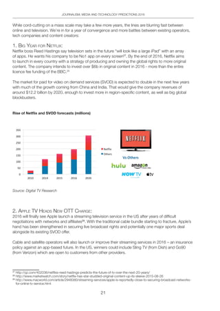 21
JOURNALISM, MEDIA AND TECHNOLOGY PREDICTIONS 2016
While cord-cutting on a mass scale may take a few more years, the lines are blurring fast between
online and television. We’re in for a year of convergence and more battles between existing operators,
tech companies and content creators:
1. big YeAR FoR netFliX:
Netflix boss Reed Hastings say television sets in the future “will look like a large iPad” with an array
of apps. He wants his company to be No1 app on every screen27
. By the end of 2016, Netflix aims
to launch in every country with a strategy of producing and owning the global rights to more original
content. The company intends to invest over $6b in original content in 2016 - more than the entire
licence fee funding of the BBC.28
The market for paid for video on demand services (SVOD) is expected to double in the next few years
with much of the growth coming from China and India. That would give the company revenues of
around $12.2 billion by 2020, enough to invest more in region-specific content, as well as big global
blockbusters.
Rise of Netﬂix and SVOD forecasts (millions)
R
ise of Netflix and SVOD forecasts (million)
R
ise of Netflix and SVOD forecasts (million)
Source: Digital TV Research
2. Apple tV heAdS neW ott ChARge:
2016 will finally see Apple launch a streaming television service in the US after years of difficult
negotiations with networks and affiliates29
. With the traditional cable bundle starting to fracture, Apple’s
hand has been strengthened in securing live broadcast rights and potentially one major sports deal
alongside its existing SVOD offer.
Cable and satellite operators will also launch or improve their streaming services in 2016 – an insurance
policy against an app-based future. In the US, winners could include Sling TV (from Dish) and Go90
(from Verizon) which are open to customers from other providers.
27
http://qz.com/402036/netflixs-reed-hastings-predicts-the-future-of-tv-over-the-next-20-years/
28
http://www.marketwatch.com/story/netflix-has-star-studded-original-content-up-its-sleeve-2015-08-26
29
http://www.macworld.com/article/2948380/streaming-services/apple-is-reportedly-close-to-securing-broadcast-networks-
for-online-tv-service.html
 