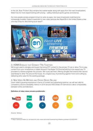 JOURNALISM, MEDIA AND TECHNOLOGY PREDICTIONS 2016
22
In the UK, Now TV (from Sky) remains the market leader along with apps from the main broadcasters.
Watch too for more experimenting with pricing – selling individual sports games and dramas.
As more people access programming à la carte via apps, live news broadcasts could become
increasingly invisible. Expect investment in new video services like NewsON in the United States a free
one stop shop for discovering local news30
.
3. hdMi dongleS thAt ConneCt tVS togetheR
We’ve got used to dongles and boxes that bring OTT content to the primary TV set or allow TVs to play
content from your smartphone or tablet (Amazon Fire/Apple TV/ChromeCast) but now expect pay TV
providers to reverse-engineer the process. We could see them offering dongles that extend their service
seamlessly to other TVs around the house. It’s a logical way of protecting against more cord cutting by
delivering extra value for the existing package.
4. neW Video Ad MetRiCS And CRoSS deViCe Selling
Given video’s growing importance in terms of content and advertising revenue, we will see calls for
consistency around viewability metrics in 2016 around VOD (Video On Demand) to allow comparability
between online and television.
Definition of video views remains problematic
Source: Various
30
https://www.journalism.co.uk/news/why-abc-news-launched-livestreaming-initiative-gostream/s2/a563495/
 