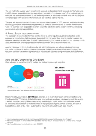 23
JOURNALISM, MEDIA AND TECHNOLOGY PREDICTIONS 2016
The key metric for a video ‘view’ varies from 3 seconds for Facebook to 30 seconds for YouTube while
the IAB classes a viewable advertisement at just 2 seconds of continuous play31
. This makes it hard to
compare the relative effectiveness of the different platforms. It also doesn’t match what the industry has
come to expect with television where most ads are watched right to the end.
This year will also see the start of cross-device advertising. Logged in VOD services, and better tracking
technology will allow advertisers to target individual users as television starts to behave more like the
web. For example it will be possible to show sequential ads to the same person over time, unlocking
new creative advertising possibilities.
5. pUbliC SeRViCe MediA UndeR thReAt
The explosion of new media channels and the move to online is putting public broadcasters under
pressure as never before. With audience share declining it is harder than ever to maintain support for
universal taxation or licence fees. The BBC will come through its charter renewal but not before a further
assault from the UK’s newspaper sector over the dominant role of its online news site.
Another milestone in 2016 – the licence fee link with the television set will end, closing a loophole
that made it possible to watch on-demand television on laptops or smartphones without paying but
television services will still face significant cuts including the potential axing of the BBC News channel32
.
How the BBC Licence Fee Gets Spent
Cuts will need to come from the TV budget but political pressure will be online.
Meanwhile all eyes will be on BBC Three’s attempts to re-invent itself as an online service following
the closure of its TV channel. It started the year by unveiling a new logo – designed to look like an app
- and will focus on creating video programming specifically for digital and social distribution as well
as producing a daily stream of material aimed at engaging a younger audience. Even so, the BBC is
braced to lose 80% of the 16-24 audience that it currently attracts through BBC Three33
.
31
http://mediaratingcouncil.org/081815%20Viewable%20Ad%20Impression%20Guideline_v2.0_Final.pdf
32
http://www.telegraph.co.uk/news/bbc/11712597/BBC-staff-fear-closure-of-news-channel-as-Lord-Hall-announces-job-
cuts.html
33
http://www.bbc.co.uk/news/entertainment-arts-33328907
 