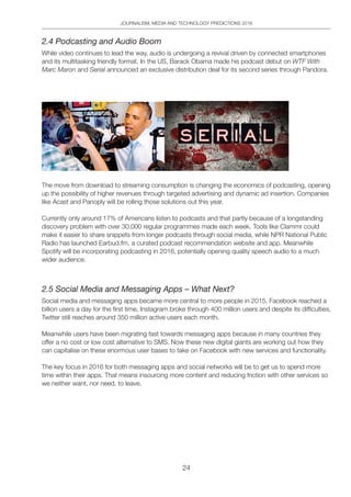 JOURNALISM, MEDIA AND TECHNOLOGY PREDICTIONS 2016
24
2.4 Podcasting and Audio Boom
While video continues to lead the way, audio is undergoing a revival driven by connected smartphones
and its multitasking friendly format. In the US, Barack Obama made his podcast debut on WTF With
Marc Maron and Serial announced an exclusive distribution deal for its second series through Pandora.
The move from download to streaming consumption is changing the economics of podcasting, opening
up the possibility of higher revenues through targeted advertising and dynamic ad insertion. Companies
like Acast and Panoply will be rolling those solutions out this year.
Currently only around 17% of Americans listen to podcasts and that partly because of a longstanding
discovery problem with over 30,000 regular programmes made each week. Tools like Clammr could
make it easier to share snippets from longer podcasts through social media, while NPR National Public
Radio has launched Earbud.fm, a curated podcast recommendation website and app. Meanwhile
Spotify will be incorporating podcasting in 2016, potentially opening quality speech audio to a much
wider audience.
2.5 Social Media and Messaging Apps – What Next?
Social media and messaging apps became more central to more people in 2015. Facebook reached a
billion users a day for the first time, Instagram broke through 400 million users and despite its difficulties,
Twitter still reaches around 350 million active users each month.
Meanwhile users have been migrating fast towards messaging apps because in many countries they
offer a no cost or low cost alternative to SMS. Now these new digital giants are working out how they
can capitalise on these enormous user bases to take on Facebook with new services and functionality.
The key focus in 2016 for both messaging apps and social networks will be to get us to spend more
time within their apps. That means insourcing more content and reducing friction with other services so
we neither want, nor need, to leave.
 