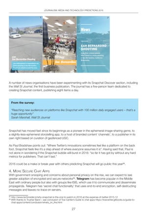 27
JOURNALISM, MEDIA AND TECHNOLOGY PREDICTIONS 2016
A number of news organisations have been experimenting with its Snapchat Discover section, including
the Wall St Journal, the first business publication. The journal has a five-person team dedicated to
creating Snapchat content, publishing eight items a day.
From the survey:
“Reaching new audiences on platforms like Snapchat with 100 million daily engaged users – that’s a
huge opportunity”
Sarah Marshall, Wall St Journal
Snapchat has moved fast since its beginnings as a pioneer in the ephemeral-image-sharing genre, to
a slightly-less-ephemeral storytelling app, to a host of branded content ‘channels’, to a publisher in its
own right based on curation of geofenced UGC.
As Paul Bradshaw points out: “Where Twitter’s innovations sometimes feel like a platform on the back
foot, Snapchat feels like it’s a step ahead of where everyone assumes it is”. Having said that, Paul is
not alone in wondering if the Snapchat bubble will burst in 2016: “so far it has got by without any hard
metrics for publishers. That can’t last.”
2016 could be a make or break year with others predicting Snapchat will go public this year34
.
4. MoRe SeCURe ChAt AppS
With government snooping and concerns about personal privacy on the rise, we can expect to see
greater adoption of encrypted and secure networks35
. Telegram has become popular in the Middle
East with ordinary people but also with groups like ISIS, which use it to communicate and disseminate
propaganda. Telegram has ‘secret chat functionality’ that uses end-to-end encryption, self-destructing
messages and leaves no trace on servers.
34
http://www.techinsider.io/why-snapchat-is-the-one-to-watch-in-2016-at-the-expense-of-twitter-2015-12
35
With thanks to Trushar Barot – see conclusion of Tow Center’s Guide to chat apps https://towcenter.gitbooks.io/guide-to-
chat-apps/content/conclusion/whats_on_the.html
 
