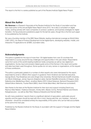 1
JOURNALISM, MEDIA AND TECHNOLOGY PREDICTIONS 2016
This report is the first in a series published as part of the Reuters Institute Digital News Project.
About the Author
Nic Newman is a Research Associate at the Reuters Institute for the Study of Journalism and has
been lead author of the annual Digital News Report since 2012. He is also a consultant on digital
media, working actively with news companies on product, audience, and business strategies for digital
transition. He has produced a predictions paper for the last ten years, though this is the first such paper
to be published by the Institute.
Nic was a founding member of the BBC News Website, leading international coverage as World Editor
(1997–2001). As Head of Product Development he led digital teams, developing websites, mobile, and
interactive TV applications for all BBC Journalism sites.
Acknowledgments
The author is grateful for the input of more than 130 digital leaders from over 25 countries that
responded to a survey around the key challenges and opportunities in the year ahead. Respondents
came from some of the world’s leading traditional media companies as well as new digital born
organisations. Survey input and answers helped guide some of the themes in this report and quotes
and data have been used throughout. Some quotes do not carry names or organisations, at the request
of those contributors.
The author is particularly grateful to a number of other experts who were interviewed for this report,
responded by email or offered other support or guidance: Kevin Anderson (ex Gannett executive),
George Brock, Paul Bradshaw and Jane Singer (City University), Richard Sambrook (Cardiff University),
Jon Block (Videology), James Haycock (Adaptive Labs), Damian Radcliffe (University of Oregon), Andy
Kaltenbrunner (Medienhaus Wien), Jonathan Marks (CEO Critical Distance), Bertrand Pecquerie (CEO
Global Editors Network), Trushar Barot (BBC), Kevin Hinde (Macmillan), Neil Sharman (consultant).
Also thanks to the team at the Reuters Institute for their input and support including David Levy,
Rasmus Kleis Nielsen, Federica Cherubini, Annika Sehl, Alessio Cornia, Richard Fletcher and Antonis
Kalogeropoulos – as well as Alex Reid, Rebecca Edwards and Hannah Marsh.
As with many predictions’ reports there is a significant element of speculation, particularly around
specifics and the paper should be read with this in mind. Having said that, any mistakes – factual or
otherwise – should be considered entirely the responsibility of the author who can be held accountable
at the same time next year.
Published by the Reuters Institute for the Study of Journalism with the support of Google and the Digital
News Initiative.
 