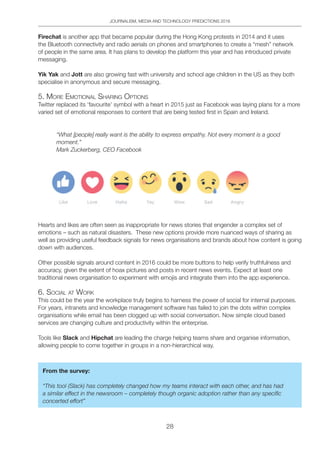 JOURNALISM, MEDIA AND TECHNOLOGY PREDICTIONS 2016
28
Firechat is another app that became popular during the Hong Kong protests in 2014 and it uses
the Bluetooth connectivity and radio aerials on phones and smartphones to create a “mesh” network
of people in the same area. It has plans to develop the platform this year and has introduced private
messaging.
Yik Yak and Jott are also growing fast with university and school age children in the US as they both
specialise in anonymous and secure messaging.
5. MoRe eMotionAl ShARing optionS
Twitter replaced its ‘favourite’ symbol with a heart in 2015 just as Facebook was laying plans for a more
varied set of emotional responses to content that are being tested first in Spain and Ireland.
“What [people] really want is the ability to express empathy. Not every moment is a good
moment.”
Mark Zuckerberg, CEO Facebook
Hearts and likes are often seen as inappropriate for news stories that engender a complex set of
emotions – such as natural disasters. These new options provide more nuanced ways of sharing as
well as providing useful feedback signals for news organisations and brands about how content is going
down with audiences.
Other possible signals around content in 2016 could be more buttons to help verify truthfulness and
accuracy, given the extent of hoax pictures and posts in recent news events. Expect at least one
traditional news organisation to experiment with emojis and integrate them into the app experience.
6. SoCiAl At WoRK
This could be the year the workplace truly begins to harness the power of social for internal purposes.
For years, intranets and knowledge management software has failed to join the dots within complex
organisations while email has been clogged up with social conversation. Now simple cloud based
services are changing culture and productivity within the enterprise.
Tools like Slack and Hipchat are leading the charge helping teams share and organise information,
allowing people to come together in groups in a non-hierarchical way.
From the survey:
“This tool (Slack) has completely changed how my teams interact with each other, and has had
a similar effect in the newsroom – completely though organic adoption rather than any specific
concerted effort”
 