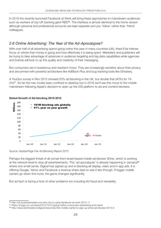 29
JOURNALISM, MEDIA AND TECHNOLOGY PREDICTIONS 2016
In 2016 the recently launched Facebook at Work will bring these approaches to mainstream audiences
such as workers at top UK banking giant RBS36
. The interface is almost identical to the home version
although personal and professional accounts are kept separate and you ‘follow’ rather than ‘friend’
colleagues.
2.6 Online Advertising: The Year of the Ad-Apocalypse?
With over half of all advertising spend going online this year in many countries (UK), there’ll be intense
focus on where that money is going and how effectively it is being spent. Marketers and publishers will
be trying to take advantage of advances in audience targeting and big data capabilities while agencies
and brands will look to up the quality and creativity of their messaging.
But consumers are in boisterous and resistant mood. They are increasingly sensitive about their privacy
and are primed with powerful ad blockers like AdBlock Plus and bug tracking tools like Ghostery.
A YouGov survey in Nov 2015 showed 20% ad blocking in the UK, but double that (40%) for 18-
24s37
. So far this has mostly been confined to desktop but in 2016 we’ll see this move to the mobile
mainstream following Apple’s decision to open up the iOS platform to ad and content blockers.
Global Growth of Ad-blocking 2010-2015
Source: Adobe/Page Fair Ad Blocking Report 2015
Perhaps the biggest threat of all comes from Israel-based mobile ad blocker Shine, which is working
at the network level to stop all advertisements. This ‘ad apocalypse’ is already happening in Jamaica38
where one small carrier, Digicel has signed up and is blocking all display, video and in-app ads. It is
offering Google, Yahoo and Facebook a revenue share deal on ads it lets through. If bigger mobile
carriers go down this route, the game changes significantly.
But ad-tech is facing a host of other problems too including Ad fraud and viewabilty.
36
http://uk.businessinsider.com/why-rbs-is-using-facebook-at-work-2015-11
37
https://yougov.co.uk/news/2015/12/01/going-native-consumers-advertising-and-news/
38
http://www.techinsider.io/digicel-becomes-first-mobile-carrier-to-sign-up-shine-ad-blocker-2015-9
 