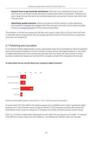 31
JOURNALISM, MEDIA AND TECHNOLOGY PREDICTIONS 2016
· Ad-tech fixes to get round the ad-blockers: We’ll see more advertising moving to video,
which tends to be harder to block because it involves fewer calls to third parties. Publishers will
also change the way they serve conventional display ads using server-to-server calls rather than
front-end code.
· Advertising quality improves: Brands and agencies will be pushed to create advertising
and marketing messages that engage rather than interrupt consumers. Good recent examples
include two puppyhood ads for Purina carried by Buzzfeed.
The problems of ad-tech are severe and will take many years to solve. But out of the chaos we’ll start
to see better ads and approaches that successfully generate revenue at the same time as respecting
consumer user experience.
2.7 Publishing and Journalism
In our Reuters Institute digital leaders’ survey, respondents were not as downbeat as might be expected
about their business prospects in 2016. A number of those without solid digital revenues or who relied
on digital advertising were more worried than last year (22%) but some with paid content or mixed
business models were largely less worried (20%) or equally worried (50%) compared with last year.
To what extent are you worried about your company’s digital revenues?
Reuters Institute Digital Leaders’ Survey 2016 n=119 (11 did not answer this question)
To some extent this data reflects the steady progress many publishers have made in generating digital
revenues, but it also indicates a lack of urgency still felt in many European countries (like Austria and
Switzerland) where consumer behaviour is changing more slowly and print revenues remain strong.
Even so, a number of respondents expressed concern about the new dynamics of mobile – in making it
more difficult to make money than even desktop – and helping tech platforms get even stronger:
 