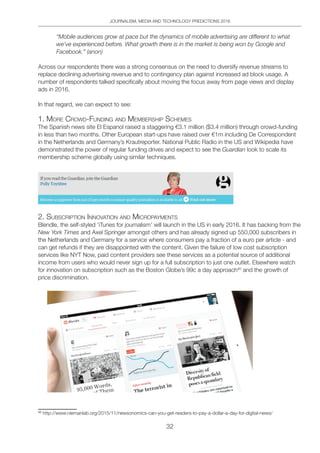 JOURNALISM, MEDIA AND TECHNOLOGY PREDICTIONS 2016
32
“Mobile audiences grow at pace but the dynamics of mobile advertising are different to what
we’ve experienced before. What growth there is in the market is being won by Google and
Facebook.” (anon)
Across our respondents there was a strong consensus on the need to diversify revenue streams to
replace declining advertising revenue and to contingency plan against increased ad block usage. A
number of respondents talked specifically about moving the focus away from page views and display
ads in 2016.
In that regard, we can expect to see:
1. MoRe CRoWd-FUnding And MeMbeRShip SCheMeS
The Spanish news site El Espanol raised a staggering €3.1 million ($3.4 million) through crowd-funding
in less than two months. Other European start-ups have raised over €1m including De Correspondent
in the Netherlands and Germany’s Krautreporter. National Public Radio in the US and Wikipedia have
demonstrated the power of regular funding drives and expect to see the Guardian look to scale its
membership scheme globally using similar techniques.
2. SUbSCRiption innoVAtion And MiCRopAYMentS
Blendle, the self-styled ‘iTunes for journalism’ will launch in the US in early 2016. It has backing from the
New York Times and Axel Springer amongst others and has already signed up 550,000 subscribers in
the Netherlands and Germany for a service where consumers pay a fraction of a euro per article - and
can get refunds if they are disappointed with the content. Given the failure of low cost subscription
services like NYT Now, paid content providers see these services as a potential source of additional
income from users who would never sign up for a full subscription to just one outlet. Elsewhere watch
for innovation on subscription such as the Boston Globe’s 99c a day approach40
and the growth of
price discrimination.
40
http://www.niemanlab.org/2015/11/newsonomics-can-you-get-readers-to-pay-a-dollar-a-day-for-digital-news/
 