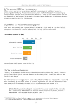 33
JOURNALISM, MEDIA AND TECHNOLOGY PREDICTIONS 2016
3. the RebiRth oF CoMtent FoR A Mobile Age
Mixing content and commerce can be an important revenue source for publishers focused on
preserving editorial integrity. More seamless users journeys and frictionless payment are opening up
new possibilities that were never possible in print or even via a computer. Get the look fashion features,
gift guides and product reviews can be reborn in a mobile context where users can be sent vouchers or
advised on nearby locations for the best deal.
Beyond Clicks and Views and Towards Engagement
Over half of our publishers said increasing levels of engagement (54%) would be top priority in 2016,
although in most cases this was often balanced with the need to drive greater reach.
Top strategic priorities for 2016
Reuters Institute Digital Leaders’ Survey 2016 n=123
The Year of Audience Engagement
The focus on engagement is partly related to the increasing need to drive quality traffic but the move
to distributed content has also focussed minds on how to engage users in third party platforms like
Facebook and Google41
.
For all these reasons most big publishers are investing in better analytics and understanding of data and
have been setting up new teams centred on audience engagement. The BBC and the Financial Times
were amongst publishers joining this trend in 2015 and will be hitting their stride in 2016.
“[This] will be the year that we begin to understand what success really looks like, and realize
that it takes as many different forms as there are different audiences on different platforms.”
Renée Kaplan, head of audience engagement at the FT42
41
https://www.linkedin.com/pulse/audience-engagement-roll-your-eyes-embrace-strong-future-higgerson
42
http://www.niemanlab.org/2015/12/secrets-of-a-successful-relationship/
 