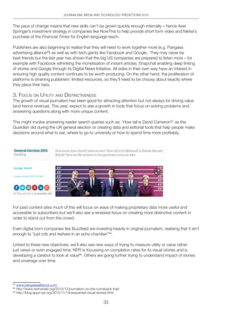35
JOURNALISM, MEDIA AND TECHNOLOGY PREDICTIONS 2016
The pace of change means that new skills can’t be grown quickly enough internally – hence Axel
Springer’s investment strategy in companies like NowThis to help provide short form video and Nikkei’s
purchase of the Financial Times for English language reach.
Publishers are also beginning to realise that they will need to work together more (e.g. Pangaea
advertising alliance43
) as well as with tech giants like Facebook and Google. They may never be
best friends but the last year has shown that the big US companies are prepared to listen more – for
example with Facebook rethinking the monetisation of instant articles, Snapchat enabling deep linking
of stories and Google through its Digital News Initiative. All sides in their own way have an interest in
ensuring high quality content continues to be worth producing. On the other hand, the proliferation of
platforms is straining publishers’ limited resources, so they’ll need to be choosy about exactly where
they place their bets.
3. FoCUS on UtilitY And diStinCtiVeneSS
The growth of visual journalism has been good for attracting attention but not always for driving value
(and hence revenue). This year, expect to see a growth in tools that focus on solving problems and
answering questions along with more unique content.
This might involve answering reader search queries such as: ‘How tall is David Cameron?’ as the
Guardian did during the UK general election or creating data and editorial tools that help people make
decisions around what to eat, where to go to university or how to spend time more profitably.
For paid content sites much of this will focus on ways of making proprietary data more useful and
accessible to subscribers but we’ll also see a renewed focus on creating more distinctive content in
order to stand out from the crowd.
Even digital born companies like Buzzfeed are investing heavily in original journalism, realising that it isn’t
enough to “just crib and reshare in an echo chamber”44
.
Linked to these new objectives, we’ll also see new ways of trying to measure utility or value rather
just views or even engaged time. NPR is focussing on completion rates for its visual stories and is
developing a carebot to look at value45
. Others are going further trying to understand impact of stories
and coverage over time.
43
www.pangaeaalliance.com
44
http://www.niemanlab.org/2015/12/journalism-on-the-comeback-trail/
45
http://blog.apps.npr.org/2015/11/19/sequential-visual-stories.html
 